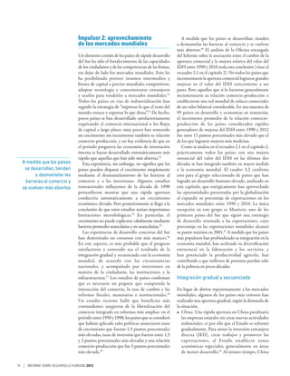 Impulsor 2: aprovechamiento                                 A medida que los países se desarrollan, tienden
                                de los mercados mundiales                                a desmantelar las barreras al comercio y se vuelven
                                                                                         más abiertos.60 El análisis de la Oficina encargada
                                Un elemento común de los países de rápido desarrollo     del Informe sobre la asociación entre el cambio de la
                                del Sur ha sido el fortalecimiento de las capacidades    apertura comercial y la mejora relativa del valor del
                                de los ciudadanos y de las competencias de las firmas,   IDH entre 1990 y 2010 avala esta conclusión (véase el
                                sin dejar de lado los mercados mundiales. Esto les       recuadro 2.1 en el capítulo 2). No todos los países que
                                ha posibilitado proveer insumos intermedios y            incrementaron la apertura comercial lograron grandes
                                bienes de capital a precios mundiales competitivos,      mejoras en el valor del IDH concerniente a sus
                                adoptar tecnología y conocimientos extranjeros           pares. Pero aquellos que sí lo hicieron generalmente
                                y usarlos para venderlos a mercados mundiales.51         incrementaron su relación comercio-producción o
                                Todos los países en vías de industrialización han        establecieron una red mundial de enlaces comerciales
                                seguido la estrategia de “importar lo que el resto del   de un valor bilateral considerable. En una muestra de
                                mundo conoce y exportar lo que desea”.52 De hecho,       95 países en desarrollo y economías en transición,
                                pocos países se han desarrollado satisfactoriamente      el incremento promedio de la relación comercio-
                                esquivando el comercio internacional o los flujos        producción de los países considerados rápidos
                                de capital a largo plazo; muy pocos han sostenido        generadores de mejoras del IDH entre 1990 y 2012
                                un crecimiento sin incrementar también su relación       fue unos 13 puntos porcentuales más elevado que el
                                comercio-producción, y no hay evidencia de que en        de los que lograron mejoras más modestas.
                                el período posguerra las economías de orientación           Como se analiza en el recuadro 2.1 en el capítulo 2,
                                interna se hayan desarrollado sistemáticamente más       prácticamente todos los países con una mejora
                                rápido que aquellas que han sido más abiertas.53         sustancial del valor del IDH en las últimas dos
  A medida que los países          Esta experiencia, sin embargo, no significa que los   décadas se han integrado también en mayor medida
   se desarrollan, tienden      países pueden disparar el crecimiento simplemente        a la economía mundial. El cuadro 3.2 confirma
        a desmantelar las       mediante el desmantelamiento de las barreras al          esto para el grupo seleccionado de países que han
   barreras al comercio y       comercio y a las inversiones. Algunos estudios           logrado un desarrollo humano elevado, analizado en
  se vuelven más abiertos       trasnacionales influyentes de la década de 1990          este capítulo, que enérgicamente han aprovechado
                                pretendieron mostrar que una rápida apertura             las oportunidades presentadas por la globalización
                                conduciría automáticamente a un crecimiento              al expandir su porcentaje de exportaciones en los
                                económico elevado. Pero posteriormente se llegó a la     mercados mundiales entre 1990 y 2010. La única
                                conclusión de que estos estudios tenían importantes      excepción en este grupo es Mauricio, uno de los
                                limitaciones metodológicas.54 En particular, el          primeros países del Sur que siguió una estrategia
                                crecimiento no puede explicarse cabalmente mediante      de desarrollo orientada a las exportaciones, cuyo
                                barreras promedio arancelarias y no arancelarias.55      porcentaje en las exportaciones mundiales alcanzó
                                   Las experiencias de desarrollo concretas del Sur      su punto máximo en 2001.61 A medida que los países
                                han demostrado un consenso con más matices.56            más populosos han profundizado su integración en la
                                En este aspecto, es más probable que el progreso         economía mundial, han acelerado su diversificación
                                satisfactorio y sostenido sea el resultado de la         estructural en la fabricación y los servicios, y
                                integración gradual y secuenciada con la economía        han potenciado la productividad agrícola; han
                                mundial, de acuerdo con las circunstancias               contribuido a que millones de personas puedan salir
                                nacionales, y acompañado por inversiones en              de la pobreza en pocas décadas.
                                materia de la ciudadanía, las instituciones y la
                                infraestructura.57 Los estudios de países confirman      Integración gradual y secuenciada
                                que es necesario un paquete que comprenda la
                                interacción del comercio, la tasa de cambio y las        En lugar de abrirse repentinamente a los mercados
                                reformas fiscales, monetarias e institucionales.58       mundiales, algunos de los países más exitosos han
                                Un estudio reciente halló que beneficios más             realizado una apertura gradual, según la demanda de
                                contundentes surgieron de la liberalización del          la situación.
                                comercio integrado en reformas más amplias: en el        •	 China. Una rápida apertura en China paralizaría
                                período entre 1950 y 1998, los países que se consideró      las empresas estatales sin crear nuevas actividades
                                que habían aplicado tales políticas anunciaron tasas        industriales; es por ello que el Estado se reformó
                                de crecimiento que fueron 1,5 puntos porcentuales           gradualmente. Para atraer la inversión extranjera
                                más elevadas, tasas de inversión que fueron entre 1,5       directa (IED), crear trabajos y promover las
                                y 2 puntos porcentuales más elevadas y una relación         exportaciones, el Estado estableció zonas
                                comercio-producción que fue 5 puntos porcentuales           económicas especiales, generalmente en áreas
                                más elevada.59                                              de menor desarrollo.62 Al mismo tiempo, China

74 | INFORME SOBRE DESARROLLO HUMANO 2013
 