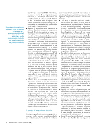 electrónica) se valuaron en US$48 mil millones,       exitosos no es fortuita: a menudo es el resultado de
                                   es decir un cuarto de sus exportaciones de            años de respaldo y ayuda estatales que se desarrollan
                                   mercancías. El Gobierno está entusiasmado con         a partir de competencias existentes o de la creación
                                   el establecimiento de Tailandia como la “Detroit      de nuevas.
                                   de Asia”; no solo un grupo de logística, sino         •	 Chile. Con el respaldo activo del Estado,
                                   también un centro de alta tecnología que forje la        firmas chilenas han tenido un gran éxito en
                                   colaboración en investigación entre las firmas, las      la expansión de exportaciones de alimentos
                                   universidades y el sector público.71                     agrícolas procesados, bebidas, y productos
Después de haberle hecho        •	 Malasia. La preeminencia de Malasia en la                silvícolas y piscícolas. Por ejemplo, en la década
frente a la crisis financiera      industria electrónica comenzó en los primeros            de 1960 existían importantes investigación y
            asiática de 1997,      días de la división internacional del trabajo con        desarrollo públicos en el cultivo de uvas para la
    Indonesia actualmente          su cortejo de las compañías multinacionales de           producción vinícola. También ha tenido lugar
           se destaca por la       los países del Norte. Las zonas de libre comercio,       una larga historia de plantaciones subsidiadas
   administración eficiente        establecidas principalmente para la fabricación de       para la silvicultura, y el Estado ha hecho grandes
      de sus exportaciones         bienes electrónicos, contribuyeron a que el país         esfuerzos para convertir la madera, la pasta,
                                   se desarrollara rápidamente entre las décadas de         el papel y el mobiliario en una importante
      de productos básicos
                                   1970 y 1990.72 Hoy, sin embargo, se considera            industria de exportación.78 Un apoyo similar de
                                   que la economía de Malasia se encuentra en una           una corporación sin fines de lucro, Fundación
                                   “trampa de medianos ingresos”; ya no puede               Chile, ha contribuido a que el cultivo comercial
                                   competir con la producción de bajo costo en              de salmón del país se convierta en uno de los
                                   países vecinos y carece de habilidades de tareas de      más prolíficos del mundo.79
                                   alto nivel en redes de producción mundial.73 Al       •	 Bangladés. Bangladés aprovechó las distorsiones
                                   propio consejo asesor del Gobierno le preocupa           del mercado en el comercio mundial de
                                   que una ralentización de las entradas de inversión       indumentaria.80 Pero sin la iniciativa de sus
                                   extranjera directa afecte las perspectivas de            emprendedores, podría haber perdido fácilmente
                                   escalonamiento hacia un estado de ingresos               esta oportunidad. En 1978 la Desh Company
                                   altos.74 El buen historial de Malasia respecto           firmó un acuerdo de colaboración por cinco años
                                   de la educación secundaria no parece haber               con Daewoo, una compañía coreana, que conectó
                                   producido una base lo suficientemente fuerte             a Bangladés con los estándares internacionales y
                                   para una economía impulsada por la innovación:           con una red de compradores de indumentaria.
                                   el progreso futuro de Malasia se ve obstaculizado        Daewoo capacitó a los empleados de Desh en
                                   por la investigación y la capacidad de desarrollo        materia de producción y comercialización en
                                   inadecuadas, así como por la falta de ingenieros         la República de Corea. En el lapso de un año,
                                   de diseño y proceso, y de trabajadores técnicos y        115 de los 130 empleados que habían recibido
                                   de producción.75                                         esta capacitación dejaron Desh para iniciar sus
                                •	 Indonesia. En la década de 1990, para evitar los         propias firmas de exportación de indumentaria.81
                                   altos costos relacionados con los aspectos de            Llegado el año 2010, el porcentaje de Bangladés
                                   la protección, Indonesia y otros países de Asia          de exportaciones mundiales de indumentaria se
                                   Oriental establecieron zonas de procesamiento            había incrementado a casi el 4,8%, desde el 0,8%
                                   de exportaciones, depósitos fiscales y sistemas          aproximado de 1990.82
                                   de reintegro de derechos aduaneros; todos             •	 Mauricio. Con una tierra cultivable limitada, una
                                   aspectos que requieren una burocracia                    población creciente y una sobredependencia de
                                   competente. Cuando los países sintieron que les          un solo producto básico (azúcar), Mauricio tuvo
                                   faltaba capacidad, recurrieron a enfoques poco           que buscar un mercado exterior más grande.
                                   convencionales. Durante un período, Indonesia            Los exportadores de indumentaria asiáticos,
                                   incluso privatizó su administración aduanera.76          limitados por los cupos, fueron atraídos hacia
                                   Después de haberle hecho frente a la crisis              el país. Hasta la década de 1990, Mauricio era
                                   financiera asiática de 1997, Indonesia actualmente       una de las economías más protegidas, pero por
                                   se destaca por la administración eficiente de sus        otro lado proporcionó acceso libre de impuestos
                                   exportaciones de productos básicos.77                    a artículos importados, incentivos fiscales y
                                                                                            condiciones de mercado laborales flexibles, lo
                                A cuestas de los productos de nicho                         que respaldó el ingreso de mujeres a trabajos
                                                                                            de mano de obra intensiva en las zonas de
                                Una opción para las economías más pequeñas es               procesamiento de exportaciones.83
                                conectarse con los mercados mundiales en relación        •	 Ghana. El cacao ha sido el eje de la economía
                                con productos de nicho. La elección de productos            de Ghana por décadas. Sin embargo, en la

76 | INFORME SOBRE DESARROLLO HUMANO 2013
 