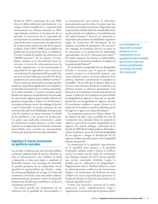 década de 1970 y a principios de la de 1980,          su determinación para proveer la educación,
   el sector debió enfrentarse prácticamente a un        particularmente para las niñas. Los países que han
   colapso. Ghana restableció su competitividad          sostenido un elevado crecimiento a largo plazo por
   internacional con reformas iniciadas en 1983,         lo general han volcado esfuerzos considerables hacia
   especialmente mediante la devaluación de su           la educación de sus ciudadanos y la profundización
   moneda, el incremento de la capacidad del             del capital humano.87 Invertir en educación es
   sector privado en cuestiones de abastecimiento y      importante para mejorar las habilidades cognitivas,
   comercialización, y la provisión a los agricultores   según las mediciones del desempeño de los
   de un porcentaje mucho más alto de los precios        alumnos en pruebas de matemática y de ciencias.88           Las estrategias de
   recibidos. Entre 1983 y 2006, el país duplicó su      Sin embargo, los beneficios derivan no tanto de             desarrollo no pueden
   producción de cacao por hectárea, y actualmente       las inversiones en la producción de habilidades             prosperar sin un
   el sector respalda los medios de subsistencia de      especializadas, sino de la “educación para todos”.89        compromiso con la
   700.000 personas.84 En los últimos 10 años,           De modo semejante, las mejoras en salud pública             igualdad de oportunidades
   Ghana también se ha diversificado hacia los           contribuyen al crecimiento mediante el impulso de           que brinde a todos las
   servicios: el sector de telecomunicaciones ha         la productividad laboral.90                                 mismas posibilidades
   crecido rápidamente y se ha incrementado la              El crecimiento acompañado de una desigualdad
                                                                                                                     de recoger los frutos
   capacidad de los agricultores para conectarse         elevada o creciente, por lo general, implica
   con las fuentes de información del mercado. Una       menores avances en el desarrollo humano, una                del crecimiento
   encuesta reciente halló que cerca del 61% de los      escasa cohesión social y una lenta reducción de la
   productores de cacao tenían teléfonos móviles.85      pobreza. Asimismo, comúnmente se considera no
   Un eje común que atraviesa las economías que han      sostenible.91 Es por ello que el objetivo debe ser el
tenido un compromiso significativo con el mundo es       de crear ciclos virtuosos donde el crecimiento y las
su inversión en las personas. La reforma arancelaria,    políticas sociales se refuercen mutuamente. Con
en el orden nacional o en países asociados, puede        frecuencia, el crecimiento es mucho más efectivo en
brindar una apertura inesperada hacia los mercados       cuanto a reducción de la pobreza en países donde
de exportación; algunos países pueden disfrutar de       la desigualdad de ingresos es baja que en aquellos
ganancias inesperadas o subirse a la ola del éxito a     donde hay una desigualdad de ingresos elevada.
corto plazo al imitar a otros. Sin embargo, la lección   El crecimiento también es menos efectivo en la
es que el desarrollo no puede sostenerse sin una         reducción de la pobreza cuando la distribución de
inversión adecuada en las habilidades de las personas    los ingresos se agrava con el paso del tiempo.92
a fin de actualizar en forma constante la calidad           Las excepciones parecen ser China y Brasil. En
de los productos y las técnicas de producción.           los últimos 30 años, como resultado de tasas de
Los países aquí analizados comenzaron a partir           crecimiento muy elevadas China ha reducido la
de condiciones iniciales diversas y se han vuelto        pobreza a pesar de la creciente desigualdad en los
expertos en la adaptación de las fuerzas nacionales      ingresos. De manera análoga, a principios de la
desarrolladas para cosechar las oportunidades            década de 2000, Brasil utilizó políticas destinadas a
externas que presentan los mercados mundiales.           reducir la pobreza a pesar de la elevada desigualdad
                                                         de los ingresos y aunque la distribución de los
                                                         ingresos se había acercado un poco más a la igualdad
Impulsor 3: fuerte innovación                            durante este período.
en políticas sociales                                       La promoción de la igualdad, especialmente
                                                         de la igualdad entre grupos, o la igualdad
Las pruebas evidencian que una inversión pública         horizontal, también ayuda a reducir el conflicto
sustancial, implementada de manera eficiente no          social. Los países con las caídas de crecimiento
solo en infraestructura, sino también en salud           más abruptas después de 1975 fueron aquellos
y educación, es clave para lograr y mantener el          que tenían sociedades divididas (según lo
desarrollo humano. Las estrategias de desarrollo         medido por los indicadores de desigualdad y
no pueden prosperar sin un compromiso con la             fragmentación étnica). También sufrieron a causa
igualdad de oportunidades que brinde a todos             de administraciones conflictivas de instituciones
las mismas posibilidades de recoger los frutos del       frágiles y de instituciones de Gobierno de mala
crecimiento. De hecho, existe una sólida evidencia       calidad con escasa capacidad para garantizar el
multinacional que promueve niveles de desarrollo         Estado de derecho, los derechos democráticos y las
humano más elevados que contribuyen a acelerar el        redes de seguridad social.93
crecimiento económico.86                                    Contar con educación, atención de la salud,
   Una buena prueba del compromiso de un                 protección social, empoderamiento legal y
Gobierno con la igualdad de oportunidades es             organización social permite que las personas pobres

                                                                                    Capítulo 3  Impulsores de una transformación en el desarrollo   | 77
 
