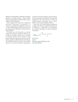 Mukherjee, Heraldo Muñoz, Madi Musa, Thangaval         asimismo el meticuloso trabajo de nuestros editores
Palanivel, Anuradha Rajivan, Turhan Saleh,             de Communications Development Incorporated,
Heather Simpson, Ben Slay, Mounir Tabet, Antonio       dirigidos por Bruce Ross-Larson, con Meta de
Vigilante y Kanni Wignaraja.                           Coquereaumont, Christopher Trott y Elaine
   Varios colegas jóvenes, talentosos y trabajadores   Wilson, y de la diseñadora Melanie Doherty.
efectuaron importantes contribuciones al                  Sobre todo, estoy profundamente agradecido
exhaustivo control de datos del Informe. Entre estos   al equipo de la Oficina encargada del Informe por
se cuentan Philip Bastian, Joshua Greenstein, Ni       su dedicación y compromiso en la preparación
Gu, Diana Jimenez, Wanshan Li, Veronica Postal y       de un Informe que llega a los máximos estándares
Alyssa Vladimir.                                       de erudición.
   El Informe ha sido bendecido con muchos
“amigos de la Oficina encargada del Informe” que
han hecho denodados esfuerzos para contribuir
a reforzarlo. Además, Frances Stewart y Jomo
Kwame Sundaram realizaron una lectura crítica del      Khalid Malik
Informe preliminar. Khalil Hamdani, Shiv Kumar,        Director
Terry McKinley, Pedro Conceição y Peter Stalker        Oficina encargada del Informe sobre
aportaron sus revisiones exhaustivas; agradecemos      Desarrollo Humano




                                                                                                             Agradecimientos | vii
 