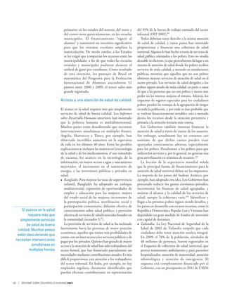primarios en los estados del noreste, del norte y      del 93% de la fuerza de trabajo estimada del sector
                                   del centro oeste particularmente, en las escuelas      informal (OIT 2005).99
                                   municipales. El financiamiento “siguió al                 Todos deberían tener derecho a la misma atención
                                   alumno” y suministró un incentivo significativo        de salud de calidad, y varios países han intentado
                                   para que los sistemas escolares amplíen la             proporcionar y financiar una cobertura de salud
                                   matriculación. De modo similar, a los Estados          universal. Algunos lo han hecho a través de servicios de
                                   se les exigió que compartan los recursos entre las     salud pública orientados a los pobres. Esto no resulta
                                   municipalidades a fin de que todas las escuelas        deseable ni eficiente, ya que generalmente da lugar a un
                                   estatales y municipales pudieran alcanzar el           sistema de atención de salud donde los pobres reciben
                                   umbral de gasto por estudiante. Como resultado         servicios de mala calidad, a menudo en instalaciones
                                   de esta inversión, los puntajes de Brasil en           públicas, mientras que aquellos que no son pobres
                                   matemática del Programa para la Evaluación             obtienen mejores servicios de atención de salud en el
                                   Internacional de Alumnos ascendieron 52                sector privado. Los servicios de salud dirigidos a los
                                   puntos entre 2000 y 2009, el tercer salto más          pobres siguen siendo de mala calidad, en parte a causa
                                   grande registrado.                                     de que a las personas que no son pobres y tienen más
                                                                                          poder no les interesa mejorar el sistema. Además, los
                                Acceso a una atención de salud de calidad                 esquemas de seguros especiales para los ciudadanos
                                                                                          pobres pierden las ventajas de la agrupación de riesgos
                                El avance en la salud requiere más que simplemente        en toda la población, y por ende es más probable que
                                servicios de salud de buena calidad. Los Informes         se vuelvan financieramente inviables; esto a menudo
                                sobre Desarrollo Humano anteriores han mostrado           desvía los recursos desde la atención preventiva y
                                que la pobreza humana es multidimensional.                primaria a la atención terciaria más costosa.
                                Muchos países están descubriendo que necesitan               Los Gobiernos también intentan financiar la
                                intervenciones simultáneas en múltiples frentes.          atención de salud a través de cuotas de los usuarios.
                                Argelia, Marruecos y Túnez, por ejemplo, han              Sin embargo, actualmente hay un consenso casi
                                observado increíbles aumentos en la esperanza             unánime de que dichas cuotas pueden traer
                                de vida en los últimos 40 años. Entre las posibles        aparejadas consecuencias adversas, especialmente
                                explicaciones se incluyen las mejoras en la tecnología    para los pobres. Desalientan a los pobres para que
                                de la salud y de los medicamentos, el uso extendido       utilicen los servicios y, por lo general, no generan una
                                de vacunas, los avances en la tecnología de la            gran movilización en términos de recursos.100
                                información, un mayor acceso a agua y saneamiento            La lección de la experiencia mundial señala
                                mejorados, el incremento en el suministro de              que la principal fuente de financiamiento para la
                                energía, y las inversiones públicas y privadas en         atención de salud universal deben ser los impuestos.
                                salud.                                                    La mayoría de los países del Sudeste Asiático, por
                                •	 Bangladés. Para mejorar las tasas de supervivencia     ejemplo, han adoptado esta idea. Los Gobiernos han
                                   infantil, Bangladés ha adoptado un enfoque             procurado reducir los gastos corrientes privados,
                                   multisectorial: expansión de oportunidades de          incrementar las finanzas de salud agrupadas, y
                                   empleo y educación para las mujeres; mejora            mejorar el alcance y la calidad de los servicios de
                                   del estado social de las mujeres; incremento de        salud, aunque la cobertura varíe.101 Identificar y
                                   la participación política, movilización social y       llegar a las personas pobres siguen siendo desafíos, y
                                   participación comunitaria; difusión efectiva de        los países en desarrollo con escasos recursos, como la
     El avance en la salud         conocimientos sobre salud pública; y provisión         República Democrática Popular Lao y Vietnam han
         requiere más que          efectiva de servicios de salud esenciales basados en   dependido en gran medida de fondos de inversión
    simplemente servicios          la comunidad (recuadro 3.7).                           con capital de donantes.
        de salud de buena          La provisión de servicios de salud se ha inclinado     •	 Tailandia. La Ley Nacional de Seguridad de la
  calidad. Muchos países        fuertemente hacia las personas de mejor posición             Salud de 2002 de Tailandia estipuló que cada
                                económica; aquellos que tenían más posibilidades de          ciudadano debe tener atención médica integral.
  están descubriendo que
                                contar con un buen acceso a los servicios públicos y de      En 2009, el 76% de la población, alrededor de
 necesitan intervenciones       pagar por los privados. Quienes han gozado de mayor          48 millones de personas, fueron registrados en
           simultáneas en       acceso a la atención de salud han sido trabajadores del      el Esquema de cobertura de salud universal, que
          múltiples frentes     sector formal, que han financiado parcialmente sus           provee tratamiento ambulatorio y para pacientes
                                necesidades mediante contribuciones anuales. Es más          hospitalizados, atención de maternidad, atención
                                difícil proporcionar esta atención a los trabajadores        odontológica y atención de emergencia. El
                                del sector informal. En India, por ejemplo, no hay           esquema está completamente financiado por el
                                empleados regulares claramente identificados que             Gobierno, con un presupuesto en 2011 de US$34
                                puedan efectuar contribuciones en representación

80 | INFORME SOBRE DESARROLLO HUMANO 2013
 