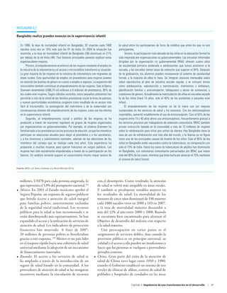 Recuadro 3.7

Bangladés realiza grandes avances en la supervivencia infantil

   En 1990, la tasa de mortalidad infantil en Bangladés, 97 muertes cada 1000             la salud entre los participantes de foros de créditos que entre los que no son
   nacidos vivos era un 16% más que las 81 de India. En 2004 la situación fue             participantes.
   revertida, y la tasa de mortalidad infantil de Bangladés (38) disminuyó un 21%              Tercero, la participación más elevada de las niñas en la educación formal ha
   por debajo de la de India (48). Tres factores principales parecen explicar estas       sido mejorada por organizaciones no gubernamentales. Las escuelas informales
   espectaculares mejoras.                                                                dirigidas por la organización no gubernamental BRAC ofrecen cuatro años
        Primero, el empoderamiento económico de las mujeres mediante el empleo en         de escolaridad primaria acelerada a adolescentes que nunca asistieron a la
   la industria de la indumentaria y el acceso a microcréditos transformó su situación.   escuela, y las escuelas tienen tasas de retención que superan el 94%. Después
   La gran mayoría de las mujeres en la industria de indumentaria son migrantes de        de la graduación, los alumnos pueden incorporarse al sistema de escolaridad
   áreas rurales. Esta oportunidad de empleo sin precedentes para mujeres jóvenes         formal, y la mayoría de ellos lo hace. Se integran sesiones mensuales sobre
   ha reducido las brechas de género en cuanto a empleo e ingresos. La expansión del      salud reproductiva al plan de estudios escolar regular, y se incluyen temas
   microcrédito también contribuyó al empoderamiento de las mujeres. Solo el Banco        como adolescencia, reproducción y menstruación, matrimonio y embarazo,
   Grameen desembolsó US$8,74 mil millones a 8 millones de prestatarios, 95% de           planificación familiar y anticoncepción, tabaquismo y abuso de sustancias, y
   los cuales eran mujeres. Según cálculos recientes, estos pequeños préstamos han        cuestiones de género. Actualmente la matriculación de niñas en escuelas excede
   permitido a más de la mitad de las familias prestatarias cruzar la línea de pobreza,   la de los niños (hace 15 años, solo el 40% de los asistentes a escuelas eran
   y nuevas oportunidades económicas surgieron como resultado de un acceso más            niñas).
   fácil al microcrédito. La postergación del matrimonio y de la maternidad son                El empoderamiento de las mujeres va de la mano con las mejoras
   consecuencias directas del empoderamiento de las mujeres, como son los efectos         sustanciales en los servicios de salud y los ascensos. Con los anticonceptivos
   en la supervivencia infantil.                                                          inyectables, aumentó notablemente el uso de anticoncepción. Casi el 53% de las
        Segundo, el empoderamiento social y político de las mujeres se ha                 mujeres entre 15 y 40 años ahora usa anticonceptivos, frecuentemente gracias a
   producido a través de reuniones regulares de grupos de mujeres organizados             los servicios provistos por trabajadores de extensión comunitaria. BRAC también
   por organizaciones no gubernamentales. Por ejemplo, el sistema Grameen ha              provee instrucción basada en la comunidad a más de 13 millones de mujeres
   familiarizado a los prestatarios con los procesos de elección, ya que los miembros     sobre la rehidratación para niños que sufren de diarrea. Hoy Bangladés tiene la
   participan en elecciones anuales para elegir al presidente y a los secretarios,        tasa de uso de rehidratación oral más alta del mundo, y la diarrea ya no figura
   y a los directores y subdirectores centrales, además de las elecciones de los          como una de las principales causas de muerte de los niños. Casi el 95% de los
   miembros del consejo que se realizan cada tres años. Esta experiencia ha               niños en Bangladés están vacunados contra la tuberculosis, en comparación con
   preparado a muchas mujeres para ejercer funciones en cargos públicos. Las              solo el 73% de India. Hasta los casos de tuberculosis de adultos han disminuido
   mujeres han sido socialmente empoderadas a través de su participación en los           en Bangladés, con voluntarios comunitarios patrocinados por BRAC que tratan
   bancos. Un análisis reciente sugiere un conocimiento mucho mayor acerca de             más del 90% de los casos, mientras que India lucha por alcanzar el 70% mediante
                                                                                          el sistema de salud formal.

Fuente: BRAC s/d; Banco Grameen s/d; Banco Mundial 2012a.




   millones, US$70 para cada persona asegurada, lo                       con el desempeño. Como resultado, la atención
   que representa el 5,9% del presupuesto nacional.102                   de salud se volvió más asequible en áreas rurales.
•	 México. En 2003 el Estado mexicano aprobó el                          Y también se produjeron notables mejoras en
   Seguro Popular, un esquema de seguros públicos                        los resultados de salud. La mortalidad de los
   que brinda acceso a atención de salud integral                        menores de cinco años disminuyó de 196 muertes
   para familias pobres, anteriormente excluidas                         cada 1000 nacidos vivos en 2000 a 103 en 2007,
   de la seguridad social tradicional. Los recursos                      y la tasa de mortalidad materna descendió a
   públicos para la salud se han incrementado y se                       más del 12% al año entre 2000 y 2008. Ruanda
   están distribuyendo más equitativamente. Se han                       se encuentra bien encaminado para alcanzar el
   expandido el acceso y la utilización de servicios de                  Objetivo de desarrollo del milenio con respecto
   atención de salud. Los indicadores de protección                      a la salud materna.
   financiera han mejorado. A fines de 2007,                                Una preocupación en varios países es el
   20 millones de personas pobres se beneficiaban                        surgimiento de servicios dobles. Aun cuando la
   gracias a este esquema. 103 México es un país líder                   provisión pública es en principio universal, su
   en el traspaso rápido hacia una cobertura de salud                    calidad y el acceso a ella pueden ser insuficientes y
   universal mediante la adopción de un mecanismo                        hacer que las personas se vuelquen a proveedores
   de financiamiento innovador.                                          privados costosos.
•	 Ruanda. El acceso a los servicios de salud se                      •	 China. Gran parte del éxito de la atención de
   ha ampliado a través de la introducción de un                         salud de China tuvo lugar entre 1950 y 1980,
   seguro de salud basado en la comunidad. A los                         cuando el Gobierno estableció un sistema de tres
   proveedores de atención de salud se les otorgaron                     niveles de clínicas de aldeas, centros de salud de
   incentivos mediante la vinculación de recursos                        poblados y hospitales de condados en las áreas

                                                                                                     Capítulo 3  Impulsores de una transformación en el desarrollo       | 81
 