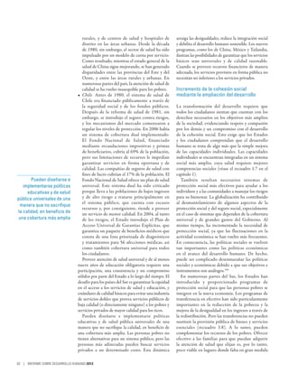 rurales, y de centros de salud y hospitales de          arraiga las desigualdades, reduce la integración social
                                   distrito en las áreas urbanas. Desde la década          y debilita el desarrollo humano sostenible. Los nuevos
                                   de 1980, sin embargo, el sector de salud ha sido        programas, como los de China, México y Tailandia,
                                   impulsado por un modelo de cuota por servicio.          ilustran las posibilidades de garantizar que los servicios
                                   Como resultado, mientras el estado general de la        básicos sean universales y de calidad razonable.
                                   salud de China sigue mejorando, se han generado         Cuando se proveen recursos financieros de manera
                                   disparidades entre las provincias del Este y del        adecuada, los servicios provistos en forma pública no
                                   Oeste, y entre las áreas rurales y urbanas. En          necesitan ser inferiores a los servicios privados.
                                   numerosas partes del país, la atención de salud de
                                   calidad se ha vuelto inasequible para los pobres.       Incremento de la cohesión social
                                •	 Chile. Antes de 1980, el sistema de salud de            mediante la ampliación del desarrollo
                                   Chile era financiado públicamente a través de
                                   la seguridad social y de los fondos públicos.           La transformación del desarrollo requiere que
                                   Después de la reforma de salud de 1981, sin             todos los ciudadanos sientan que cuentan con los
                                   embargo, se introdujo el seguro contra riesgos,         derechos necesarios en los objetivos más amplios
                                   y los mecanismos del mercado comenzaron a               de la sociedad, evidenciando respeto y compasión
                                   regular los niveles de protección. En 2006 había        por los demás y un compromiso con el desarrollo
                                   un sistema de cobertura dual implementado.              de la cohesión social. Esto exige que los Estados
                                   El Fondo Nacional de Salud, financiado                  y los ciudadanos comprendan que el desarrollo
                                   mediante recaudaciones impositivas y primas             humano se trata de algo más que la simple mejora
                                   de beneficiarios, cubría al 69% de la población,        de las capacidades individuales. Las capacidades
                                   pero sus limitaciones de recursos le impedían           individuales se encuentran integradas en un sistema
                                   garantizar servicios en forma oportuna y de             social más amplio, cuya salud requiere mejores
                                   calidad. Las compañías de seguros de salud con          competencias sociales (véase el recuadro 1.7 en el
                                   fines de lucro cubrían el 17% de la población. El       capítulo 1).
       Pueden diseñarse e          Fondo Nacional de Salud ofrece un plan de salud            También resultan necesarios sistemas de
   implementarse políticas         universal. Este sistema dual ha sido criticado          protección social más efectivos para ayudar a los
     educativas y de salud         porque lleva a las poblaciones de bajos ingresos        individuos y a las comunidades a manejar los riesgos
pública universales de una         y de alto riesgo a tratarse principalmente en           para su bienestar. La globalización ha contribuido
                                   el sistema público, que cuenta con escasos              al desmantelamiento de algunos aspectos de la
 manera que no sacrifique
                                   recursos y, por consiguiente, tiende a proveer          protección social y del seguro social, especialmente
la calidad, en beneficio de        un servicio de menor calidad. En 2004, al tanto         en el caso de sistemas que dependen de la cobertura
 una cobertura más amplia          de los riesgos, el Estado introdujo el Plan de          universal y de grandes gastos del Gobierno. Al
                                   Acceso Universal de Garantías Explícitas, que           mismo tiempo, ha incrementado la necesidad de
                                   garantiza un paquete de beneficios médicos que          protección social, ya que las fluctuaciones en la
                                   consta de una lista priorizada de diagnósticos          actividad económica se han vuelto más frecuentes.
                                   y tratamientos para 56 afecciones médicas, así          En consecuencia, las políticas sociales se vuelven
                                   como también cobertura universal para todos             tan importantes como las políticas económicas
                                   los ciudadanos.                                         en el avance del desarrollo humano. De hecho,
                                   Proveer atención de salud universal y de al menos       puede ser complicado desenmarañar las políticas
                                nueve años de educación obligatoria requiere una           sociales y económicas debido a que sus objetivos e
                                participación, una consistencia y un compromiso            instrumentos son análogos.104
                                sólidos por parte del Estado a lo largo del tiempo. El        En numerosas partes del Sur, los Estados han
                                desafío para los países del Sur es garantizar la equidad   introducido y proporcionado programas de
                                en el acceso a los servicios de salud y educación, y       protección social para que las personas pobres se
                                estándares de calidad básicos para evitar una industria    integren en la nueva economía. Los programas de
                                de servicios dobles que provea servicios públicos de       transferencia en efectivo han sido particularmente
                                baja calidad (o directamente ninguno) a los pobres y       importantes en la reducción de la pobreza y la
                                servicios privados de mayor calidad para los ricos.        mejora de la desigualdad en los ingresos a través de
                                   Pueden diseñarse e implementarse políticas              la redistribución. Pero las transferencias no pueden
                                educativas y de salud pública universales de una           sustituir la provisión pública de bienes y servicios
                                manera que no sacrifique la calidad, en beneficio de       esenciales (recuadro 3.8). A lo sumo, pueden
                                una cobertura más amplia. Las personas pobres no           complementar los recursos de los pobres. Ofrecer
                                tienen alternativas para un sistema público, pero las      efectivo a las familias para que puedan adquirir
                                personas más adineradas pueden buscar servicios            la atención de salud que elijan es, por lo tanto,
                                privados a un determinado costo. Esta dinámica             poco viable en lugares donde falta en gran medida

82 | INFORME SOBRE DESARROLLO HUMANO 2013
 