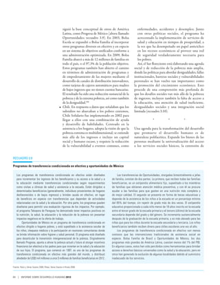 siguió la base conceptual de otros de América                enfermedades, accidentes y desempleo. Junto
                                                      Latina, como Progresa de México (ahora llamado               con otras políticas sociales, el programa ha
                                                      Oportunidades; recuadro 3.9). En 2003, Bolsa                 acrecentado la implementación de servicios de
                                                      Escola se expandió a Bolsa Familia al incorporar             salud y educación en tiempos de prosperidad, a
                                                      otros programas diversos en efectivo y en especie            la vez que ha desempeñado un papel anticíclico
                                                      en un sistema de objetivos unificados conforme a             en los recesos económicos al proveer una red
                                                      una administración optimizada. En 2009, Bolsa                de seguridad verdaderamente necesaria para
                                                      Familia abarcó a más de 12 millones de familias en           los pobres.
                                                      todo el país, o el 97,3% de la población objetivo.           Así, el Sur floreciente está elaborando una agenda
                                                      Estos programas también han abierto el camino             social y de reducción de la pobreza más amplia,
                                                      en términos de administración de programas y              donde las políticas para abordar desigualdades, fallas
                                                      de empoderamiento de las mujeres mediante el              institucionales, barreras sociales y vulnerabilidades
                                                      desarrollo de canales de distribución innovadores,        personales se han vuelto tan importantes como
                                                      como tarjetas de cajeros automáticos para madres          la promoción del crecimiento económico. Esto
                                                      de bajos ingresos que no tienen cuentas bancarias.        procede de una comprensión más profunda de
                                                      El resultado ha sido una reducción sustancial de la       que los desafíos sociales van más allá de la pobreza
                                                      pobreza y de la extrema pobreza, así como también         de ingresos; incluyen también la falta de acceso a
                                                      de la desigualdad.106                                     la educación, una atención de salud ineficiente,
                                                   •	 Chile. En respuesta a datos que señalaban que los         desigualdades sociales y una integración social
                                                      subsidios no abarcaban a los pobres extremos,             limitada (recuadro 3.10).
                                                      Chile Solidario fue implementado en 2002 para
                                                      llegar a ellos con una combinación de ayuda                                *    *    *
                                                      y desarrollo de habilidades. Centrado en la
                                                      asistencia a los hogares, adopta la visión de que la      Una agenda para la transformación del desarrollo
                                                      pobreza extrema es multidimensional; se extiende          que promueve el desarrollo humano es de
                                                      más allá de los ingresos e incluye un capital             naturaleza polifacética. Expande los bienes de las
                                                      social y humano escaso, y requiere la reducción           personas mediante la universalización del acceso
                                                      de la vulnerabilidad a eventos comunes, como              a los servicios sociales básicos, la extensión de


Recuadro 3.9

Programas de transferencia condicionada en efectivo y oportunidades de México

   Los programas de transferencia condicionada en efectivo están diseñados                      Las transferencias de Oportunidades, otorgadas bimestralmente a jefas
   para incrementar los ingresos de los beneficiarios y su acceso a la salud y a            de familia, constan de dos partes. La primera, que reciben todas las familias
   la educación mediante transferencias condicionadas según requerimientos                  beneficiarias, es un estipendio alimentario fijo, supeditado a los miembros
   como visitas a clínicas de salud y asistencia a la escuela. Están dirigidos a            de familias que obtienen atención médica preventiva, y con él se procura
   determinados beneficiarios (generalmente, individuos provenientes de hogares             ayudar a las familias para que gasten en una nutrición más completa y
   desfavorecidos o de bajos ingresos) y brindan ayuda en efectivo, en lugar                de mejor calidad. El segundo se presenta en forma de becas educativas y
   de beneficios en especie con transferencias que dependen de actividades                  depende de la asistencia de los niños a la escuela en un porcentaje mínimo
   relacionadas con la salud y la educación. Por otra parte, los programas pueden           del 85% del tiempo, sin repetir de grado más de dos veces. El estipendio
   diseñarse para permitir una evaluación rigurosa de los impactos. Por ejemplo,            educativo proporcionado a cada niño menor de 18 años inscrito en la escuela
   el programa Tekopora de Paraguay ha demostrado tener impactos positivos en               entre el tercer grado de la escuela primaria y el tercero (último) de la escuela
   la nutrición, la salud, la educación y la reducción de la pobreza sin presentar          secundaria depende del grado y del género. Se incrementa sustancialmente
   impactos negativos en la oferta de trabajo.                                              después de la graduación de la escuela primaria, y es más elevado para las
        Oportunidades de México es un programa de transferencia condicionada en             niñas que para los niños durante la escuela secundaria y terciaria. Los niños
   efectivo dirigido a hogares pobres, y está supeditado a la asistencia escolar de         beneficiarios también reciben dinero para útiles escolares una vez al año.
   los niños, chequeos médicos y la participación en reuniones comunitarias donde               Los programas de transferencia condicionada en efectivo son menos
   se brinda información sobre higiene y salud personal. El programa está diseñado          costosos que las intervenciones tradicionales de asistencia social en
   para desarticular la transmisión intergeneracional de la pobreza. Originalmente          especie. Bolsa Familia de Brasil y Oportunidades de México, los dos
   llamado Progresa, apunta a aliviar la pobreza actual y futura al otorgar incentivos      programas más grandes de América Latina, cuestan menos del 1% del PIB.
   financieros (en efectivo) a los padres para que inviertan en la salud y la educación     En algunos casos, estos han sido percibidos como herramientas para brindar
   de sus hijos. El programa, que comenzó en 1997, es uno de los programas de               acceso a derechos básicos universales como la salud y la educación, pero en
   transferencia condicionada en efectivo más grandes del mundo, y distribuyó               otros han generado la exclusión de algunas localidades debido al suministro
   alrededor de US$3 mil millones a unos 5 millones de familias beneficiarias en 2012.      inadecuado de los servicios.

Fuente: Hailu y Veras Soares 2008; Ribas, Veras Soares e Hirata 2008.



84 | INFORME SOBRE DESARROLLO HUMANO 2013
 