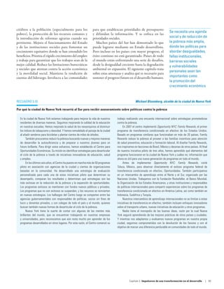 créditos a la población (especialmente para los                    para que establezcan prioridades de presupuesto
                                                                                                                                    Se necesita una agenda
pobres), la protección de los recursos comunes y                   y difundan la información. Y se enfoca en las
la introducción de reformas agrarias cuando sea                    prioridades sociales.                                            social y de reducción de
pertinente. Mejora el funcionamiento del Estado                       Muchos países del Sur han demostrado lo que                   la pobreza más amplia,
y de las instituciones sociales para fomentar un                   puede lograrse mediante un Estado desarrollista.                 donde las políticas para
crecimiento equitativo donde se han extendido los                  Pero incluso en los países con mayor progreso, el                abordar desigualdades,
beneficios. Prioriza el rápido crecimiento del empleo              éxito continuo no está garantizado. Países de todo               fallas institucionales,
y trabaja para garantizar que los trabajos sean de la              el mundo están enfrentando una serie de desafíos,                barreras sociales
mejor calidad. Reduce las limitaciones burocráticas                desde la desigualdad creciente hasta la degradación              y vulnerabilidades
y sociales que atentan contra la acción económica                  ambiental en expansión. El siguiente capítulo trata
                                                                                                                                    personales sean tan
y la movilidad social. Mantiene la rendición de                    sobre estas amenazas y analiza qué es necesario para
cuentas del liderazgo. Involucra a las comunidades                 sostener el progreso futuro en el desarrollo humano.             importantes como
                                                                                                                                    la promoción del
                                                                                                                                    crecimiento económico



Recuadro 3.10                                                                                        Michael Bloomberg, alcalde de la ciudad de Nueva York

Por qué la ciudad de Nueva York recurrió al Sur para recibir asesoramiento sobre políticas contra la pobreza

  En la ciudad de Nueva York estamos trabajando para mejorar la vida de nuestros      trabajo realizando una encuesta internacional sobre estrategias prometedoras
  residentes de diversas maneras. Seguimos mejorando la calidad de la educación       contra la pobreza.
  en nuestras escuelas. Hemos mejorado la salud de los neoyorquinos al disminuir           En 2007 el centro implementó Opportunity NYC: Family Rewards, el primer
  los índices de tabaquismo y obesidad. Y hemos remodelado el paisaje de la ciudad    programa de transferencia condicionada en efectivo de los Estados Unidos.
  al añadir senderos para bicicletas y plantar cientos de miles de árboles.           Basado en programas similares que funcionaban en más de 20 países, Family
        También procuramos reducir la pobreza buscando nuevas y mejores maneras       Rewards reduce la pobreza al proveer a las familias incentivos para atención
  de desarrollar la autosuficiencia y de preparar a nuestros jóvenes para un          de salud preventiva, educación y formación laboral. Al diseñar Family Rewards,
  futuro brillante. Para dirigir estos esfuerzos, hemos establecido el Centro para    nos inspiramos en lecciones de Brasil, México y decenas de otros países. Al final
  Oportunidades Económicas. Su misión es identificar estrategias para desarticular    de nuestra iniciativa piloto de tres años, hemos aprendido qué elementos del
  el ciclo de la pobreza a través de iniciativas innovadoras de educación, salud      programa funcionaron en la ciudad de Nueva York y cuáles no; información que
  y empleo.                                                                           ahora es útil para una nueva generación de programas en todo el mundo.
        En los últimos seis años, el Centro ha puesto en marcha más de 50 programas        Antes de implementar Opportunity NYC: Family Rewards, visité
  piloto en asociación con agencias de la ciudad y cientos de organizaciones          Toluca, México, para observar directamente el exitoso programa federal de
  basadas en la comunidad. Ha desarrollado una estrategia de evaluación               transferencia condicionada en efectivo, Oportunidades. También participamos
  personalizada para cada una de estas iniciativas piloto que determinan su           en un intercambio de aprendizaje entre el Norte y el Sur, organizado por las
  desempeño, comparan los resultados y determinan qué estrategias son las             Naciones Unidas. Trabajamos con la Fundación Rockefeller, el Banco Mundial,
  más exitosas en la reducción de la pobreza y la expansión de oportunidades.         la Organización de los Estados Americanos, y otras instituciones y responsables
  Los programas exitosos se mantienen con fondos nuevos públicos y privados.          de políticas internacionales para compartir experiencias sobre los programas de
  Los programas que no son exitosos se suspenden, y los recursos se reinvierten       transferencia condicionada en efectivo en América Latina, así como también en
  en nuevas estrategias. Los hallazgos del Centro luego se comparten entre las        Indonesia, Sudáfrica y Turquía.
  agencias gubernamentales con responsables de políticas, socios sin fines de              Nuestros intercambios de aprendizaje internacionales no se limitan a estas
  lucro y donantes privados, y con colegas de todo el país y el mundo, quienes        iniciativas de transferencia en efectivo; también incluyen enfoques innovadores
  buscan también nuevas formas de desarticular el ciclo de la pobreza.                sobre el transporte urbano, nuevas iniciativas de educación y otros programas.
        Nueva York tiene la suerte de contar con algunas de las mentes más                 Nadie tiene el monopolio de las buenas ideas, razón por la cual Nueva
  brillantes del mundo, que se encuentran trabajando en nuestras empresas             York seguirá aprendiendo de las mejores prácticas de otros países y ciudades.
  y universidades, pero reconocemos que aún resta mucho por aprender de los           Y mientras nos adaptamos y evaluamos nuevos programas en nuestra propia
  programas desarrollados en otros lugares. Por esta razón, el Centro comenzó su      ciudad, seguimos comprometidos con la devolución de los favores y con el
                                                                                      objetivo de marcar una diferencia perdurable en comunidades de todo el mundo.




                                                                                                Capítulo 3  Impulsores de una transformación en el desarrollo        | 85
 