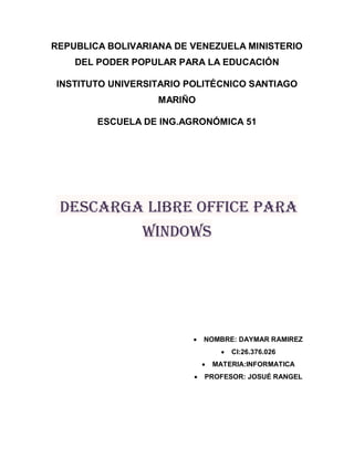 REPUBLICA BOLIVARIANA DE VENEZUELA MINISTERIO
DEL PODER POPULAR PARA LA EDUCACIÓN
INSTITUTO UNIVERSITARIO POLITÉCNICO SANTIAGO
MARIÑO
ESCUELA DE ING.AGRONÓMICA 51
Descarga Libre Office para
Windows
 NOMBRE: DAYMAR RAMIREZ
 CI:26.376.026
 MATERIA:INFORMATICA
 PROFESOR: JOSUÉ RANGEL
 