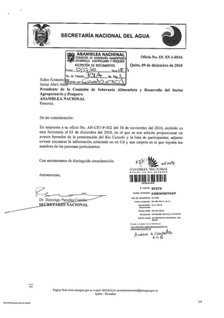 ASAMBLEA NACIONAL
                                                            COMISIÓN DE SOBERANÍA AUMENTARÍA                       Oficio No. Of. SN.1-0516
                                                   Ct9-1 j DESARROLLO AGROPECUARIO Y PESQUERO
                                                          /
                                                    ":tr.
                                                            RECEPCIÓN pE DOCUMENTOS                    Quito, 09 de diciembre de 2010
                                                  Fecha .   1, 5 i n pc)	           	 Hora:11 :    S
                                                  No. de Trámite' 97              No. Pág„,5, ,,
                                 Señor Economi
                                                  Ilcibido por:,  Nir..".417
                                 Jaime Abril Ab 	
                                 Presidente de la Comisión de Soberanía Alimenticia y Desarrollo de/ Sector
                                 Agropecuario y Pesquero
                                 ASAMBLEA NACIONAL
                                 Presente.


                                 De mi consideración:

                                 En respuesta a su oficio No. AN-CE7-P-452 del 30 de noviembre del 2010, recibido en
                                 esta Secretaria el 03 de diciembre del 2010, en el que se nos solicita proporcionar un
                                 avance borrador de la presentación del Río Cutuchi y la lista de participantes; adjunto
                                 sirvase encontrar la información solicitada en un Cd y una carpeta en el que reporta los
                                 nombres de las personas participantes.


                                 Con sentimientos de distinguida consideración.
                                                                                                                                AOT   V tA/G- NOV
                                                                                                       ASAMBLEA NACIONAL
                                 Atentamente,


                                                                                                                    Trám te 53373

                                                                                                          Cocho valldadón KM          DWOGYK KP
                                                                                                       Tipo de documento OFICIO
                                 Dr. Domingo Paredes                                                       Fecha recepción DI-dic-2010 1601
                                 S              NACIONAL                                                        Numeradán sn.1-0515
                                                                                                                 documento
                                                                                                                Fedia oficio O9-dic-2010
                                                                                                                 Remitente PAREDES CASTILLO DOMINC
                                                                                                                Razón sodal SECRETARIA NACIONAL DEL
                                                                                                                              AGUA
                                                                                                       Revise el estado de st, trámite en:
                                                                                                       nttr, //Varnit,,s.asambh,v,wor i a i gov.e
                                                                                                       idrs/estar»Trarnite tsf

                                                                                                           pl   A4)1-0-	          CL:"-
                                                                                                                                   C-




                           Av.
                                         Página Web www.senagua.gov.ec e-mail: SENAGUA secretarionacional@senagua.gov.ec
                                                                         Quito - Ecuador

Documento gonerado por Quipux                                                                                                                         1/1
 