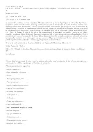 El (La) Alumno(a): R P, A .
C.I: 26.931.234 Edad: 13 años Sexo: Masculino Es promovido (a) al Séptimo Grado de Educación Básica con el Literal:
“C”
INFORME FINAL
AÑO ESCOLAR 2009 – 2010
APELLIDOS: F R. NOMBRES: D.J.
Es colaborador, solidario y buen compañero. Muestra satisfacción y placer al participar en actividades deportivas y
recreativas, valora la salud corporal, mental y social como factores de preservación de la vida. Valora el lenguaje como
medio de comunicación, información y satisfacción de necesidades; redacta textos aplicando pocas veces las normativas de
la lengua escrita. Al realizar las operaciones aritméticas: adición, sustracción, multiplicación y división, necesita de la ayuda
de sus compañeros o docente para estar seguro de cual operación debe aplicar, requiriendo reforzar la multiplicación por
tres cifras y la división de mas de dos cifras. La responsabilidad, la honestidad, sinceridad y constancia son valores
esenciales para lograr el éxito de las actividades emprendidas; por ello es importante asistir con regularidad a clase. Mostró
poco interés por conocer la vida y obra de Simón Bolívar. La expresión oral es un medio que permite reforzar la autoestima,
la seguridad y confianza en sí mismo, pero hay que adecuarlo al lugar y momento requerido. La asistencia diaria a clase
permite seguir la continuidad de los contenidos y participar en todas las actividades.
De acuerdo con lo establecido en el Artículo 108 de la Ley Orgánica de Educación y el Decreto 313
El (La) Alumno(a): F R, D J.
C.I: 26.765.195 Edad: 12 años Sexo: Masculino Es promovido (a) Al séptimo Grado de Educación Básica con el Literal:
“D”
Josefa Franco
Colegas dada la importancia de seleccionar las palabras adecuadas para la redacción de los informes descriptivos, a
continuación las palabras sugeridas por el Ministerio de Educación.
Palabras que refuerzan lo positivo
Muestra avance en …
Tiene habilidades y destrezas …
Puede …
Posee gran potencial para …
Persevera, coopera …
Muestra madurez, compromiso,..
Hace un excelente trabajo …
Su trabajo fue admirable,..
Ha mejorado en …
Evidencia …
Aplica adecuadamente …
Hace uso adecuado de ….
Frases para cuando requieren ayuda:
Necesita apoyo en …
Hay que reforzarlo en …
Está en proceso de ….
Tenemos que resolver juntos …
Responde bien cuando …
 