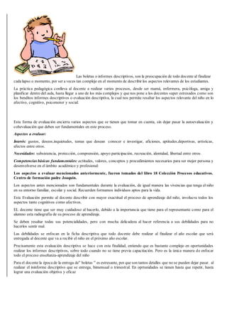Las boletas o informes descriptivos, son la preocupación de todo docente al finalizar
cada lapso o momento, por ser a veces tan complejo en el momento de describir los aspectos relevantes de los estudiantes.
La práctica pedagógica conlleva al docente a realizar varios procesos, desde ser mamá, enfermera, psicóloga, amiga y
planificar dentro del aula, hasta llegar a uno de los màs complejos y que nos pone a los docentes super estresados como son
los benditos informes descriptivos o evaluación descriptiva, la cual nos permite resaltar los aspectos relevante del niño en lo
afectivo, cognitivo, psicomotor y social.
Esta forma de evaluación encierra varios aspectos que se tienen que tomar en cuenta, sin dejar pasar la autoevaluaciòn y
cohevaluaciòn que deben ser fundamentales en este proceso.
Aspectos a evaluar:
Interés: gustos, deseos,inquietudes, temas que desean conocer e investigar, aficiones, aptitudes,deportivas, artísticas,
afectos entre otros.
Necesidades: subsistencia, protección, comprensión, apoyo participación, recreación, identidad, libertad entre otros.
Competencias básicas fundamentales: actitudes, valores, conceptos y procedimientos necesarios para ser mejor persona y
desenvolverse en el àmbito acadèmico y profesional:
Los aspectos a evaluar mencionados anteriormente, fueron tomados del libro 18 Colecciòn Procesos educativos.
Centro de formación padre Joaquin.
Los aspectos antes mencionados son fundamentales durante la evaluaciòn, de igual manera las vivencias que tenga el niño
en su entorno familiar, escolar y social. Recuerden formamos individuos aptos para la vida.
Esta Evaluación permite al docente describir con mayor exactitud el proceso de aprendizaje del niño, involucra todos los
aspectos tanto cognitivos como afectivos.
EL docente tiene que ser muy cuidadoso al hacerlo, debido a la importancia que tiene para el representante como para el
alumno esta radiografía de su proceso de aprendizaje.
Se deben resaltar todas sus potencialidades, pero con mucha delicadeza al hacer referencia a sus debilidades para no
hacerlos sentir mal.
Las debilidades se enfocan en la ficha descriptiva que todo docente debe realizar al finalizar el año escolar que será
entregada al docente que va a recibir el niño en el próximo año escolar.
Precisamente esta evaluación descriptiva se hace con esta finalidad, entiendo que es bastante complejo en oportunidades
realizar los informes descriptivos, sobre todo cuando no se tiene previa capacitación. Pero es la única manera de enfocar
todo el proceso enseñanza-aprendizaje del niño
Para el docente la època de la entrega de” boletas ” es estresante, por que son tantos detalles que no se pueden dejar pasar. al
realizar el ininforme descriptivo que se entrega, bimensual o trimestral. En oprtunidades se tienen hasta que repetir, hasta
lograr una evaluaciòn objetiva y eficaz
 