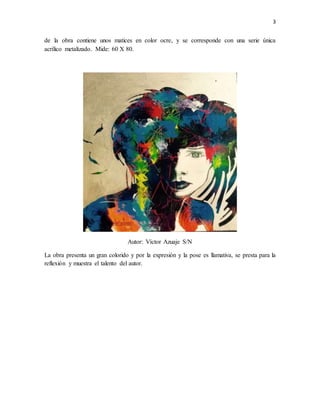 3
de la obra contiene unos matices en color ocre, y se corresponde con una serie única
acrílico metalizado. Mide: 60 X 80.
Autor: Víctor Azuaje S/N
La obra presenta un gran colorido y por la expresión y la pose es llamativa, se presta para la
reflexión y muestra el talento del autor.
 