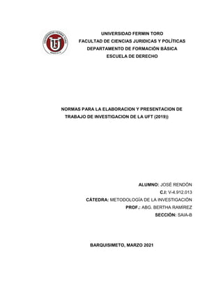 UNIVERSIDAD FERMIN TORO
FACULTAD DE CIENCIAS JURIDICAS Y POLÍTICAS
DEPARTAMENTO DE FORMACIÓN BÁSICA
ESCUELA DE DERECHO
NORMAS PARA LA ELABORACION Y PRESENTACION DE
TRABAJO DE INVESTIGACION DE LA UFT (2019))
ALUMNO: JOSÉ RENDÓN
C.I: V-4.912.013
CÁTEDRA: METODOLOGÍA DE LA INVESTIGACIÓN
PROF.: ABG. BERTHA RAMÍREZ
SECCIÓN: SAIA-B
BARQUISIMETO, MARZO 2021
 