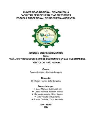 UNIVERSIDAD NACIONAL DE MOQUEGUA
FACULTAD DE INGENIERÍA Y ARQUITECTURA
ESCUELA PROFESIONAL DE INGENIERÍA AMBIENTAL
INFORME SOBRE SEDIMENTOS
Tema:
"ANÁLISIS Y RECONOCIMIENTO DE SEDIMENTOS EN LAS MUESTRAS DEL
RÍO TOCCO Y RÍO PATARA"
Curso:
Contaminación y Control de aguas
Docente:
Dr. Hebert Hernan Soto Gonzales
Presentado por:
❖ Jinez Mamani, Salomón Felix
❖ Useda Mayhua, Yackelin Milena
❖ Ramos Amezquita, Brian Joseph
❖ Vela Yaicate Sintya Marina
❖ Ramos Ccallata , Yhon Alexander
ILO - PERÚ
2024
 
