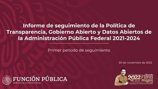 Informe de seguimiento de la Política de
Transparencia, Gobierno Abierto y Datos Abiertos de
la Administración Pública Federal 2021-2024
Primer período de seguimiento
30 de noviembre de 2022
 