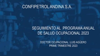 CONFIPETROL ANDINA S.A.
SEGUIMIENTO AL PROGRAMAANUAL
DE SALUD OCUPACIONAL 2023
DOCTOR OCUPACIONAL :LUIS AGÜERO
PRIME TRIMESTRE 2023
1
 