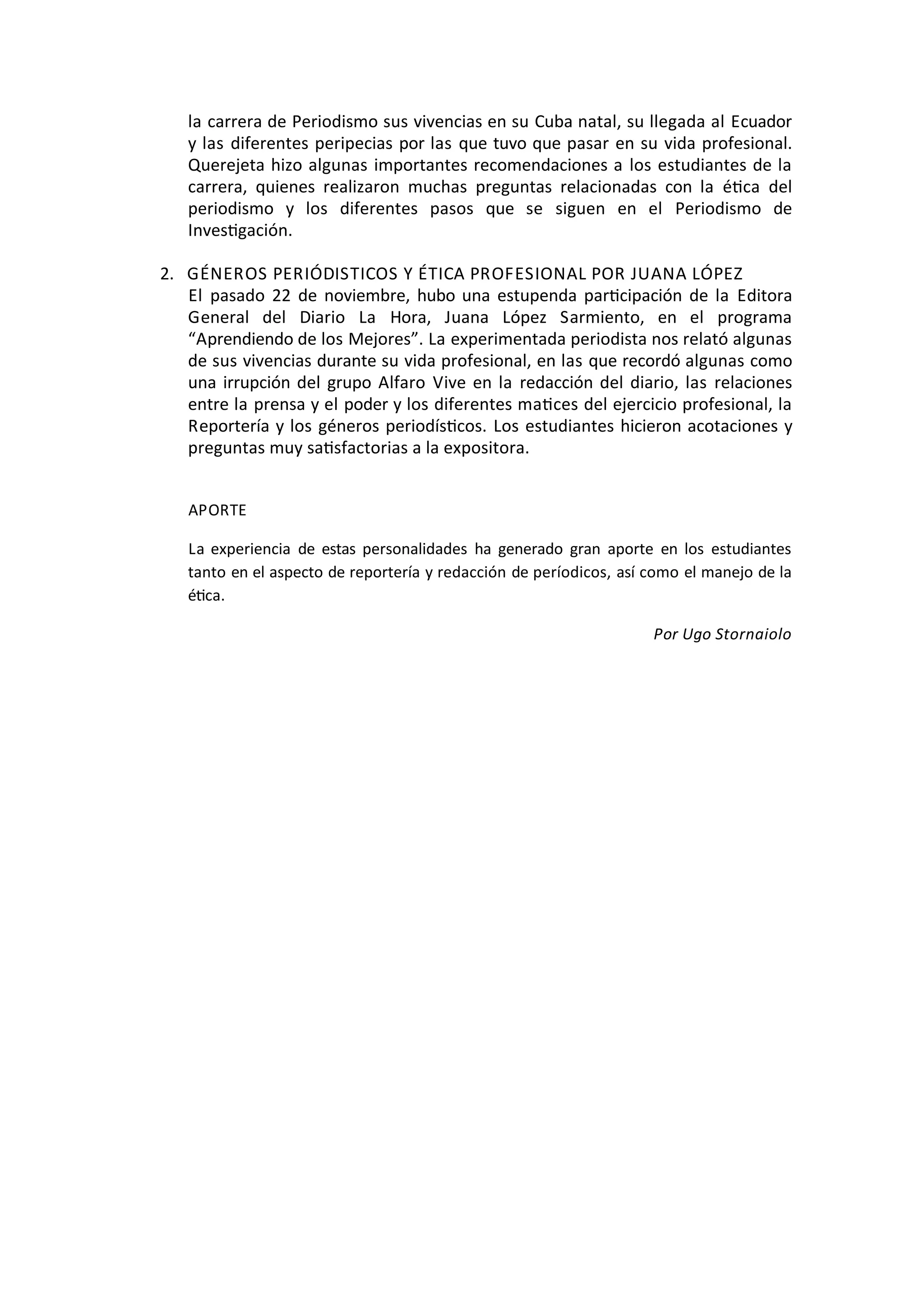 la	
  carrera	
  de	
  Periodismo	
  sus	
  vivencias	
  en	
  su	
  Cuba	
  natal,	
  su	
  llegada	
  al	
  Ecuador	
  
y	
  las	
  diferentes	
  peripecias	
  por	
  las	
  que	
  tuvo	
  que	
  pasar	
  en	
  su	
  vida	
  profesional.	
  
Querejeta	
  hizo	
  algunas	
  importantes	
  recomendaciones	
  a	
  los	
  estudiantes	
  de	
  la	
  
carrera,	
   quienes	
   realizaron	
   muchas	
   preguntas	
   relacionadas	
   con	
   la	
   éOca	
   del	
  
periodismo	
   y	
   los	
   diferentes	
   pasos	
   que	
   se	
   siguen	
   en	
   el	
   Periodismo	
   de	
  
InvesOgación.	
  
2. GÉNEROS	
  PERIÓDISTICOS	
  Y	
  ÉTICA	
  PROFESIONAL	
  POR	
  JUANA	
  LÓPEZ
El	
   pasado	
   22	
   de	
   noviembre,	
  hubo	
  una	
  estupenda	
  parOcipación	
   de	
   la	
   Editora	
  
General	
   del	
   Diario	
   La	
   Hora,	
   Juana	
   López	
   Sarmiento,	
   en	
   el	
   programa	
  
“Aprendiendo	
  de	
  los	
  Mejores”.	
  La	
  experimentada	
  periodista	
  nos	
  relató	
  algunas	
  
de	
  sus	
  vivencias	
  durante	
  su	
  vida	
  profesional,	
  en	
  las	
  que	
  recordó	
  algunas	
  como	
  
una	
  irrupción	
  del	
  grupo	
  Alfaro	
   Vive	
  en	
  la	
   redacción	
  del	
  diario,	
  las	
   relaciones	
  
entre	
  la	
  prensa	
  y	
  el	
  poder	
  y	
  los	
  diferentes	
  maOces	
  del	
  ejercicio	
  profesional,	
  la	
  
Reportería	
  y	
  los	
  géneros	
  periodísOcos.	
  Los	
  estudiantes	
  hicieron	
  acotaciones	
  y	
  
preguntas	
  muy	
  saOsfactorias	
  a	
  la	
  expositora.
APORTE
La	
   experiencia	
   de	
   estas	
   personalidades	
   ha	
   generado	
   gran	
   aporte	
   en	
   los	
   estudiantes	
  
tanto	
  en	
  el	
  aspecto	
  de	
  reportería	
  y	
  redacción	
  de	
  períodicos,	
  así	
  como	
  el	
  manejo	
  de	
  la	
  
éOca.
Por	
  Ugo	
  Stornaiolo
 