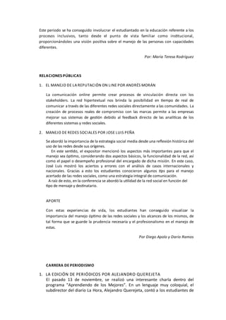 Este	
  periodo	
  se	
  ha	
  conseguido	
  involucrar	
  el	
  estudiantado	
  en	
  la	
  educación	
  referente	
  a	
  los	
  
procesos	
   inclusivos,	
   tanto	
   desde	
   el	
   punto	
   de	
   vista	
   familiar	
   como	
   insOtucional,	
  
proporcionándoles	
  una	
  visión	
  posiOva	
  sobre	
  el	
  manejo	
  de	
  las	
  personas	
  con	
  capacidades	
  
diferentes.	
  
Por:	
  María	
  Teresa	
  Rodríguez
RELACIONES	
  PÚBLICAS
1. EL	
  MANEJO	
  DE	
  LA	
  REPUTACIÓN	
  ON	
  LINE	
  POR	
  ANDRÉS	
  MORÁN
La	
   comunicación	
   online	
   permite	
   crear	
   procesos	
   de	
   vinculación	
   directa	
   con	
   los	
  
stakeholders.	
   La	
   red	
   hipertextual	
   nos	
   brinda	
   la	
   posibilidad	
   en	
   Oempo	
   de	
   real	
   de	
  
comunicar	
  a	
  través	
  de	
  las	
  diferentes	
  redes	
  sociales	
  directamente	
  a	
  las	
  comunidades.	
  La	
  
creación	
   de	
   procesos	
   reales	
   de	
   compromiso	
   con	
   las	
   marcas	
   permite	
   a	
  las	
   empresas	
  
mejorar	
   sus	
   sistemas	
   de	
   gesOón	
   debido	
   al	
   feedback	
   directo	
   de	
   las	
   analíOcas	
   de	
   los	
  
diferentes	
  sistemas	
  y	
  redes	
  sociales.
2. MANEJO	
  DE	
  REDES	
  SOCIALES	
  POR	
  JOSE	
  LUIS	
  PEÑA	
  	
  	
  
Se	
  abordó	
  la	
  importancia	
  de	
  la	
  estrategia	
  social	
  media	
  desde	
  una	
  reﬂexión	
  histórica	
  del	
  
uso	
  de	
  las	
  redes	
  desde	
  sus	
  orígenes.
	
   	
   	
  En	
  este	
  senOdo,	
  el	
  expositor	
  mencionó	
  los	
  aspectos	
  más	
  importantes	
  para	
  que	
  el	
  
manejo	
  sea	
  ópOmo,	
  considerando	
  dos	
  aspectos	
  básicos,	
  la	
  funcionalidad	
  de	
  la	
  red,	
  así	
  
como	
  el	
  papel	
  o	
  desempeño	
  profesional	
  del	
  encargado	
  de	
  dicha	
  misión.	
  En	
  este	
  caso,	
  
José	
   Luis	
   mostró	
   los	
   aciertos	
   y	
   errores	
   con	
   el	
   análisis	
   de	
   casos	
   internacionales	
   y	
  
nacionales.	
   Gracias	
   a	
   esto	
   los	
   estudiantes	
   conocieron	
   algunos	
   1ps	
   para	
   el	
   manejo	
  
acertado	
  de	
  las	
  redes	
  sociales,	
  como	
  una	
  estrategia	
  integral	
  de	
  comunicación.	
  
	
  	
  	
  A	
  raíz	
  de	
  esto,	
  en	
  la	
  conferencia	
  se	
  abordó	
  la	
  uOlidad	
  de	
  la	
  red	
  social	
  en	
  función	
  del	
  
Opo	
  de	
  mensaje	
  y	
  desOnatario.	
  
APORTE
Con	
   estas	
   experiencias	
   de	
   vida,	
   los	
   estudiantes	
   han	
   conseguido	
   visualizar	
   la	
  
importancia	
  del	
  manejo	
  ópOmo	
  de	
  las	
  redes	
  sociales	
  y	
  los	
  alcances	
  de	
  los	
  mismos,	
  de	
  
tal	
  forma	
  que	
  se	
  guarde	
  la	
  prudencia	
  necesaria	
  y	
  el	
  profesionalismo	
  en	
  el	
  manejo	
  de	
  
estas.
Por	
  Diego	
  Apolo	
  y	
  Darío	
  Ramos
CARRERA	
  DE	
  PERIODISMO
1. LA	
  EDICIÓN	
  DE	
  PERIÓDICOS	
  POR	
  ALEJANDRO	
  QUEREJETA
El	
   pasado	
   13	
   de	
   noviembre,	
   se	
   realizó	
   una	
   interesante	
   charla	
   dentro	
   del	
  
programa	
   “Aprendiendo	
   de	
   los	
   Mejores”.	
   En	
   un	
   lenguaje	
   muy	
   coloquial,	
   el	
  
subdirector	
  del	
  diario	
  La	
  Hora,	
  Alejandro	
  Querejeta,	
  contó	
  a	
  los	
  estudiantes	
  de	
  
 