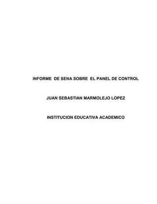 INFORME  DE SENA SOBRE  EL PANEL DE CONTROL<br />JUAN SEBASTIAN MARMOLEJO LOPEZ<br />INSTITUCION EDUCATIVA ACADEMICO<br />CONTENIDO<br />Introducción………………………………………………………………....1<br />                                                                                   <br />Objetivo general…………………………………………………………….2<br />Objetivo especifico………………………………………………………....3<br />Panel de control…………………………………………………………….4<br />Herramientas del panel de control ………………………………...5.6.7.8<br />Conclusión…………………………………………………………………..9<br />Referencias bibliográficas……………………………………………….10<br />INTRODUCCION<br />Muchos nos hemos preguntado para que es que sirve el panel de control que tenemos en nuestra computadora que funciones tiene o nos puede ayudar a controlar nuestro equipo pues con este informe espero no dejar dudad sobre las funciones de este programa que tenemos en nuestro computador<br />1<br />OBJETIVO GENERAL<br />el objetivo general de este informe es no dejar dudas sobre las diferentes utilidades que tiene el panel de control y su significado en resumen es com un manual para el uso de este útil programa<br />2<br />OBJETIVO ESPECIFICO<br />El objetivo específico de este informe es dar a conocer que es lo que llamamos panel de control cuales son utilidades y también cuales son sus herramientas y para que sirve cada una de ellas <br />3<br />PANEL DE CONTROL<br />El panel de control es una parte de la interfaz gráfica de Windows que permite a los usuarios que vean y que manipulen ajustes y controles del sistema básico, tales como Agregar nuevo hardware, Agregar o quitar programas, Cuentas de usuario y opciones de accesibilidad entre otras opciones de sonidos y pantalla. Applets adicionales pueden ser proporcionados por el software de terceros.<br />El panel de control ha sido una parte inherente del sistema operativo de Microsoft Windows desde su lanzamiento (Windows 1.0), con muchos de los applet actuales agregados en las últimas versiones. El panel de control es un programa independiente, no una carpeta como aparece, que está alcanzado del menú del comienzo, y se almacena en el directoriosystem32 de la miniapplet Conexiones de Red, quien tiene como función; instalar, configurar y reparar una red doméstica o corporativa. También sirve para compartir archivos y carpetas.<br />4<br />HERRAMIENTAS DEL PANEL DE CONTROL<br />Las siguientes son las herramientas del panel de control que tiene su computador , las opciones que tienen y la función que tiene cada una.<br />Barra de tareas y Menú Inicio: Tiene como fin, configurar y deshabilitar las opciones de la barra de tareas, como Mostrar Inicio Rápido, ocultar los íconos, cambiar los atributos (hay dos opciones que son el Clásico y el Moderno Windows XP) o Vista. En Windows 7, se eliminó el menú inicio clásico.<br />Centro de Seguridad: introducida con la versión de Windows XP Service Pack 2 para mantener la seguridad frente a virus, gusanos y troyanos, también es incluido el Firewall de Windows un cortafuegos que no permite que ningún programa entre o salga de la red. Sin embargo, aunque el cortafuego es muy seguro, un usuario inexperto puede aprovechar hasta el punto más débil del sistema. En Windows 7, fue renombrado como Centro de Actividades.<br />La herramienta Actualizaciones Automáticas, una miniapplet de Windows Update quien tiene como propósito mantener las aplicaciones al día. En la versión SP2, Actualizaciones automáticas viene activado cómo por defecto.<br />Íconos del escritorio, al igual que el fondo de la pantalla.<br />Salvapantalla: (Protector de pantalla o Screen Saver) cuando la computadora no se utiliza se puede configurar para que se apague la pantalla o muestre mensajes, fotos o diseños al azar.<br />5<br />Pantalla: se puede cambiar la resolución de la pantalla y la cantidad de colores que muestra.<br />Configuraciones adicionales: se puede configurar la barra de tareas y el menú de inicio.<br />Opciones de las carpetas: permite configurar la forma de cómo se ven las carpetas.                                  <br />Impresores y otro hardware: En esta sección se pueden configurar varios dispositivos externos que se conectan a la computadora como son: controladores de video juegos, teclados, “mouse”, módem, impresores, escáner, cámaras, etcétera.<br />Conexiones de red e Internet: En esta sección se puede configurar todo lo relacionado a redes:<br />Conexiones por cables<br />Conexiones inalámbricas<br />Opciones de Internet Explorer<br />Asistente de conexión a internet<br />Firewall de Windows<br />Crear nuevas conexiones<br />Cuentas de usuario: Se pueden agregar, borrar o modificar las cuentas de los usuarios. Entre las modificaciones que se pueden realizar en esta sección están:<br />Cambiar dibujo que identifica al usuario<br />6<br />Cambiar clave<br />Cambiar el tipo de usuario (cuenta limitada o de administrador)<br />Habilitar o deshabilitar la cuenta de “Visitante” para dar acceso a personas que ocasionalmente utilicen la computadora<br />Agregar o quitar programas: Como dice su nombre, permite agregar o quitar programas instalados en la computadora. Al entrar en esta sección, aparecerá una lista de los programas instalados, cuánto ocupan en el disco y con qué frecuencia se utiliza. Adicionalmente se pueden agregar o quitar componentes de Windows como Messenger, MSN Explorer o Outlook Express. En Windows Vista y Windows 7, fue renombrado por Programas y características.<br />Opciones regionales de idioma, fecha y hora: Esta categoría le brinda la disponibilidad al usuario de cambiar la fecha y la hora de la computadora; adicionalmente, se puede seleccionar el país e idioma que desee utilizar en Windows para uso del teclado, sistema de medidas y monedas.<br />Sonido, voz y equipo de audio: Aparecerán las propiedades de los dispositivos de sonido, altavoces y equipos especiales de voz. Inclusive, si la computadora dispone de otros equipos de sonido adicionales a los que están incorporados en la computadora, también se pueden administrar en esta sección.<br />7<br />Opciones de accesibilidad: Adecua varias de las opciones de Windows para que puedan utilizarlo personas con alguna discapacidad especial. Entre los ajustes que se pueden hacer en esta sección están:<br />Teclado: Se pueden realizar cambios para que el usuario escuche tonos al tocar las teclas de mayúsculas y detectar cuando el usuario deja oprimida alguna tecla por error.<br />Sonido: Opciones para generar avisos visuales cuando ocurren sonidos y otros cambios.<br />Pantalla: ajusta los tipos de letras y colores para que personas con deficiencias visuales puedan ver mejor.<br />Mouse: Permite realizar cambios en Windows para que la persona pueda utilizar algunas teclas para mover el mouse.<br />General: Es en esta sección se pueden hacer ajustes generales de las características de accesibilidad.<br />Rendimiento y mantenimiento: En esta sección se pueden realizar cambios más completos en el funcionamiento del hardware en Windows, como el manejo de los discos duros y ajuste del uso energético de la computadora.<br />Centro de seguridad (Centro de actividades en Windows 7): Es dentro de esta categoría que se puede configurar la forma de cómo Windows administra las opciones de seguridad de Internet contra virus y contra ataques en la red.<br />Control de cuentas de usuario: Esta opción fue incluida en Windows Vista y Windows 7. Su objetivo es mejorar la seguridad de Windows al impedir que aplicaciones maliciosas hagan cambios no autorizados en el ordenador<br />8<br />Conclusión<br />Con este informe concluimos que el panel de control es una herramienta muy importante en nuestro equipo ya que desde hay podemos controlar mochas cosas de nuestro equipo como lo es los dispositivos también las barras de tareas y varias de las cuentas de usuario por lo que el panel de control se vuelve una herramienta muy importante en nuestro equipo.<br />9<br />Referencias bibliográficas<br />Para la realización de este informe se tuvo la ayuda de la pagina web Wikipedia, la enciclopedia libre<br />10<br />