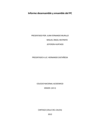 Informe desensamble y ensamble del PC




  PRESENTADO POR: JUAN FERNANDO MURILLO

                 MIGUEL ÀNGEL RESTREPO

                 JEFFERON HURTADO




   PRESENTADO A LIC: HERNANDO CASTAÑEDA




       COLEGIO NACIONAL ACADEMICO

               GRADO: (10-1)




        CARTAGO (VALLE DEL CAUCA)

                   2012
 