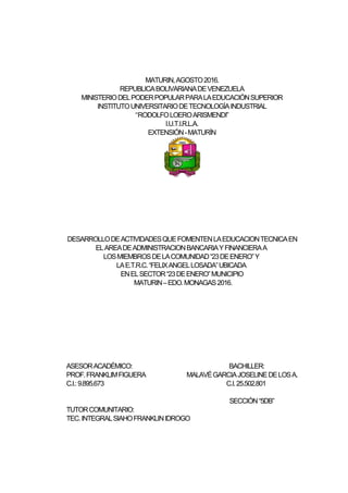 MATURIN,AGOSTO2016.
REPUBLICABOLIVARIANADEVENEZUELA
MINISTERIODELPODERPOPULARPARALAEDUCACIÓNSUPERIOR
INSTITUTOUNIVERSITARIODETECNOLOGÍAINDUSTRIAL
“RODOLFOLOEROARISMENDI”
I.U.T.I.R.L.A.
EXTENSIÓN-MATURÍN
DESARROLLODEACTIVIDADESQUEFOMENTENLAEDUCACIONTECNICAEN
ELAREADEADMINISTRACIONBANCARIAYFINANCIERAA
LOSMIEMBROSDELACOMUNIDAD“23DEENERO”Y
LAE.T.R.C.“FELIXANGELLOSADA”UBICADA
ENELSECTOR“23DEENERO”MUNICIPIO
MATURIN–EDO.MONAGAS2016.
ASESORACADÉMICO: BACHILLER:
PROF.FRANKLIMFIGUERA MALAVÉGARCIAJOSELINEDELOSA.
C.I.:9.895.673 C.I.25.502.801
SECCIÓN“5DB”
TUTORCOMUNITARIO:
TEC.INTEGRALSIAHOFRANKLINIDROGO
 