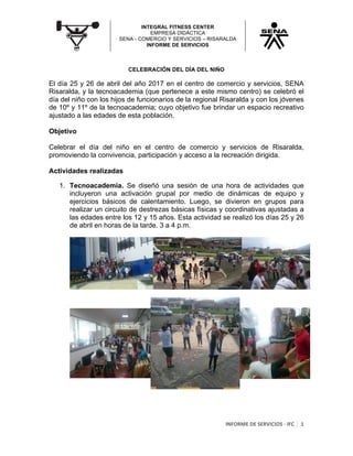 INTEGRAL FITNESS CENTER
EMPRESA DIDÁCTICA
SENA - COMERCIO Y SERVICIOS – RISARALDA
INFORME DE SERVICIOS
	
INFORME	DE	SERVICIOS	-	IFC	 1	
	
CELEBRACIÓN DEL DÍA DEL NIÑO
El día 25 y 26 de abril del año 2017 en el centro de comercio y servicios, SENA
Risaralda, y la tecnoacademia (que pertenece a este mismo centro) se celebró el
día del niño con los hijos de funcionarios de la regional Risaralda y con los jóvenes
de 10º y 11º de la tecnoacademia; cuyo objetivo fue brindar un espacio recreativo
ajustado a las edades de esta población.
Objetivo
Celebrar el día del niño en el centro de comercio y servicios de Risaralda,
promoviendo la convivencia, participación y acceso a la recreación dirigida.
Actividades realizadas
1. Tecnoacademia. Se diseñó una sesión de una hora de actividades que
incluyeron una activación grupal por medio de dinámicas de equipo y
ejercicios básicos de calentamiento. Luego, se divieron en grupos para
realizar un circuito de destrezas básicas físicas y coordinativas ajustadas a
las edades entre los 12 y 15 años. Esta actividad se realizó los días 25 y 26
de abril en horas de la tarde. 3 a 4 p.m.
 