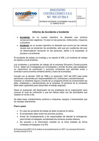 DIVICENTRO
COSTRUCCIONES S.A.S
NIT. 900.337.056-4
SISTEMA DE GESTIÓN DE LA SEGURIDAD Y SALUD EN
EL TRABAJO SG-SST
Fecha:
28/08/2017
El Ourtsourcing ARH S.A.S realiza el acompañamiento en SST a la empresa Divicentro
Construcciones S.A.S.
Informe de Accidente e Incidente
• Accidente: es un suceso repentino no deseado que produce
consecuencias negativas, Ya sean en las personas, instituciones, maquinas
o procesos.
• Incidente: es un suceso repentino no deseado que ocurre por las mismas
causas que se presentan los accidentes, solo que por cuestiones del azar
no desencadenan lecciones en las personas, daños a la propiedad, al
proceso o al ambiente.
El accidente de trabajo se investiga y se reporta al ARL y el incidente de trabajo
se reporta a nivel empresa.
Los incidentes y accidentes de trabajo de la empresa Divicentro Construcciones
S.A.S, deben ser investigados por el empleador y el líder de área, para establecer
un mecanismo de prevención y acciones correctivas que permitan evitar y
controlar nuevos eventos similares dentro y fuera de la empresa.
Cumplir con el decreto 1530 de 1996 y la resolución 1401 del 2007 para evitar
sanciones o demandas por responsabilidad civil, contractual y extracontractual.
Creando un ambiente seguro a través de un programa donde se comprometan los
jefes, empleados y representantes de la empresa. El personal de la compañía
debe estar capacitado para desarrollar el trabajo asignado.
Hacer la evaluación del desempeño de los empleados de la organización para
conocer el nivel de motivación y que tan felices están con las actividades que
realizan en el día a día.
Se debe hacer mantenimiento continuo a maquinas, equipos y herramientas que
se manejan diariamente.
Pasó a pasó:
• En caso de accidente de trabajo se debe conservar la calma.
• El accidentado debe recibir los primeros auxilios.
• Avisar de inmediatamente a los responsables de atender la emergencia,
para brindar al trabajador accidentado los primeros auxilios básicos.
• De acuerdo a la información recibida en la línea traslade de forma
inmediata al trabajador a la IPS.
 
