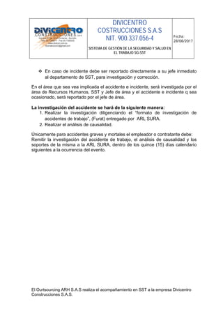 DIVICENTRO
COSTRUCCIONES S.A.S
NIT. 900.337.056-4
SISTEMA DE GESTIÓN DE LA SEGURIDAD Y SALUD EN
EL TRABAJO SG-SST
Fecha:
28/08/2017
El Ourtsourcing ARH S.A.S realiza el acompañamiento en SST a la empresa Divicentro
Construcciones S.A.S.
 En caso de incidente debe ser reportado directamente a su jefe inmediato
al departamento de SST, para investigación y corrección.
En el área que sea vea implicada el accidente e incidente, será investigada por el
área de Recursos Humanos, SST y Jefe de área y el accidente e incidente q sea
ocasionado, será reportado por el jefe de área.
La investigación del accidente se hará de la siguiente manera:
1. Realizar la investigación diligenciando el “formato de investigación de
accidentes de trabajo”, (Furat) entregado por ARL SURA.
2. Realizar el análisis de causalidad.
Únicamente para accidentes graves y mortales el empleador o contratante debe:
Remitir la investigación del accidente de trabajo, el análisis de causalidad y los
soportes de la misma a la ARL SURA, dentro de los quince (15) días calendario
siguientes a la ocurrencia del evento.
 