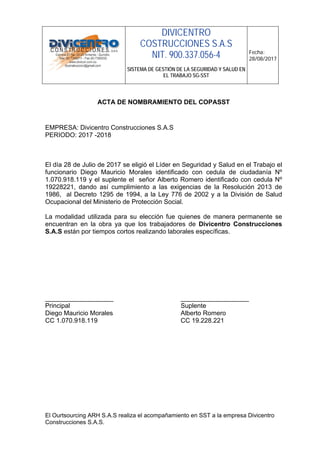 DIVICENTRO
COSTRUCCIONES S.A.S
NIT. 900.337.056-4
SISTEMA DE GESTIÓN DE LA SEGURIDAD Y SALUD EN
EL TRABAJO SG-SST
Fecha:
28/08/2017
El Ourtsourcing ARH S.A.S realiza el acompañamiento en SST a la empresa Divicentro
Construcciones S.A.S.
ACTA DE NOMBRAMIENTO DEL COPASST
EMPRESA: Divicentro Construcciones S.A.S
PERIODO: 2017 -2018
El día 28 de Julio de 2017 se eligió el Líder en Seguridad y Salud en el Trabajo el
funcionario Diego Mauricio Morales identificado con cedula de ciudadanía Nº
1.070.918.119 y el suplente el señor Alberto Romero identificado con cedula Nº
19228221, dando así cumplimiento a las exigencias de la Resolución 2013 de
1986, al Decreto 1295 de 1994, a la Ley 776 de 2002 y a la División de Salud
Ocupacional del Ministerio de Protección Social.
La modalidad utilizada para su elección fue quienes de manera permanente se
encuentran en la obra ya que los trabajadores de Divicentro Construcciones
S.A.S están por tiempos cortos realizando laborales específicas.
___________________ ___________________
Principal Suplente
Diego Mauricio Morales Alberto Romero
CC 1.070.918.119 CC 19.228.221
 