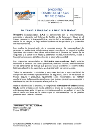 DIVICENTRO
COSTRUCCIONES S.A.S
NIT. 900.337.056-4
SISTEMA DE GESTIÓN DE LA SEGURIDAD Y SALUD EN
EL TRABAJO SG-SST
Fecha:
28/08/2017
El Ourtsourcing ARH S.A.S realiza el acompañamiento en SST a la empresa Divicentro
Construcciones S.A.S.
POLITICA DE LA SEGURIDAD Y LA SALUD EN EL TRABAJO
Divicentro construcciones S.A.S se compromete con la implementación,
promoción y ejecución del Sistema de Gestión de la Seguridad y Salud en el
trabajo, procurando la integridad física y mental de los trabajadores, mediante el
control de los riesgos, el mejoramiento continuo de los procesos y la protección
del medio ambiente.
Los niveles de jerarquización de la empresa asumen la responsabilidad de
promover un ambiente de trabajo sano y seguro, cumpliendo los requisitos legales
aplicables, vinculando a las partes interesadas en el Sistema de Gestión de la
Seguridad y la Salud en el trabajo y destinando los recursos humanos, físicos y
financieros necesarios para la gestión de la salud y la seguridad.
Los programas desarrollados en Divicentro construcciones S.A.S, estarán
orientados a fomentar una cultura preventiva y del auto cuidado, a la intervención
de las condiciones de trabajo que puedan causar accidentes o enfermedades
laborales, al control del ausentismo y a la preparación para emergencias.
Todos los empleados, contratistas y temporales tendrán la responsabilidad de
cumplir con las normas y procedimientos de seguridad, con el fin de realizar un
trabajo seguro y productivo. Igualmente serán responsables de notificar
oportunamente todas aquellas condiciones que puedan generar consecuencias y
contingencias para los empleados y la organización.
Dada la naturaleza de la empresa, el compromiso de Divicentro Construcciones
S.A.S, con la protección del medio ambiente y el uso de los recursos naturales,
estará encamina a velar porque sus procesos productivos se realicen en armonía
con el medio ambiente de la manera que las consecuencias que se puedan
presentar sean cada vez menores.
________________________
JUAN DIEGO PATIÑO ARENAS
Representante Legal
Fecha: 28/08/2017
 