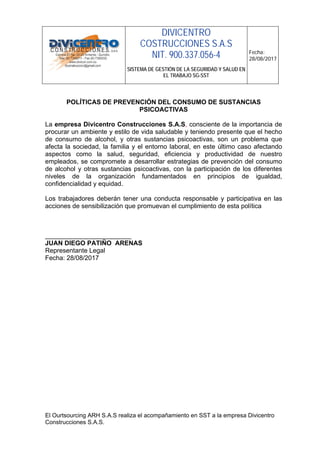 DIVICENTRO
COSTRUCCIONES S.A.S
NIT. 900.337.056-4
SISTEMA DE GESTIÓN DE LA SEGURIDAD Y SALUD EN
EL TRABAJO SG-SST
Fecha:
28/08/2017
El Ourtsourcing ARH S.A.S realiza el acompañamiento en SST a la empresa Divicentro
Construcciones S.A.S.
POLÍTICAS DE PREVENCIÓN DEL CONSUMO DE SUSTANCIAS
PSICOACTIVAS
La empresa Divicentro Construcciones S.A.S, consciente de la importancia de
procurar un ambiente y estilo de vida saludable y teniendo presente que el hecho
de consumo de alcohol, y otras sustancias psicoactivas, son un problema que
afecta la sociedad, la familia y el entorno laboral, en este último caso afectando
aspectos como la salud, seguridad, eficiencia y productividad de nuestro
empleados, se compromete a desarrollar estrategias de prevención del consumo
de alcohol y otras sustancias psicoactivas, con la participación de los diferentes
niveles de la organización fundamentados en principios de igualdad,
confidencialidad y equidad.
Los trabajadores deberán tener una conducta responsable y participativa en las
acciones de sensibilización que promuevan el cumplimiento de esta política
________________________
JUAN DIEGO PATIÑO ARENAS
Representante Legal
Fecha: 28/08/2017
 