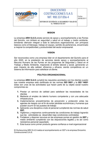 DIVICENTRO
COSTRUCCIONES S.A.S
NIT. 900.337.056-4
SISTEMA DE GESTIÓN DE LA SEGURIDAD Y SALUD EN
EL TRABAJO SG-SST
Fecha:
28/08/2017
El Ourtsourcing ARH S.A.S realiza el acompañamiento en SST a la empresa Divicentro
Construcciones S.A.S.
MISION
La empresa ARH S.A.S presta servicio de apoyo y acompañamiento a las Pymes
del Quindío, con énfasis en seguridad y salud en el trabajo y medio ambiente,
brindando atención integral a toda la estructura organizacional, con principios
básicos como el liderazgo, trabajo en equipo, sentido de pertenencia, encaminado
a mejorar la competitividad y productividad del sector empresarial.
VISION
Ser reconocidos como una empresa líder en el departamento del Quindío para el
año 2020, en la prestación de servicios dando apoyo y acompañamiento al
Recurso Humano de las Pymes en los programas de Seguridad y Salud en el
Trabajo y Medio Ambiente, mejorando el ámbito laboral y social, generando un
gran impacto de alta calidad; eficiencia y eficacia, siendo competitivos en un
sistema de información para satisfacer al cliente.
POLITICA ORGANIZACIONAL
La empresa ARH S.A.S cumplirá los requisitos acordados con los clientes puesto
que nuestra empresa está certificada en las normas ISO 9001 y la ISO 14001
estas son unas de las actividades que hacen parte de su objeto social nuestro
compromiso es:
1. Prestar un servicio de calidad para satisfacer las necesidades de los
clientes
2. Mediante el empleo de talento humano competente y con una adecuada
infraestructura
3. Implementamos procedimientos de prevención y protección antes los
agentes de riesgos con el fin de evitar pérdidas económicas y humanas que
puedan ocurrir en los puestos de trabajo
4. Aplicando una disciplina a todo el personal cumpliendo las normas de salud
SST.
5. Vigilamos y mejoramos continuamente las condiciones de trabajo logrando
que las actividades se desarrollen bajo condiciones controladas
6. Fortalecer y disponer recursos en las empresas pymes en gestión de SST y
medio ambiente cumpliendo con las disposiciones legales y es así como
reclutamos personal capacitado.
7. Esta busca como primer producto genera confianza a nivel organizacional
 