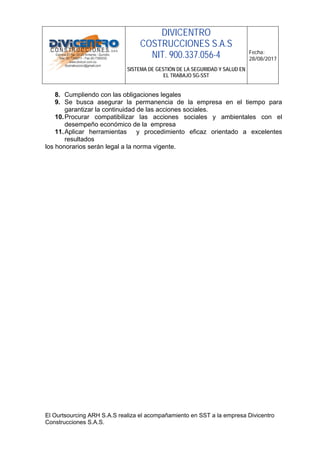 DIVICENTRO
COSTRUCCIONES S.A.S
NIT. 900.337.056-4
SISTEMA DE GESTIÓN DE LA SEGURIDAD Y SALUD EN
EL TRABAJO SG-SST
Fecha:
28/08/2017
El Ourtsourcing ARH S.A.S realiza el acompañamiento en SST a la empresa Divicentro
Construcciones S.A.S.
8. Cumpliendo con las obligaciones legales
9. Se busca asegurar la permanencia de la empresa en el tiempo para
garantizar la continuidad de las acciones sociales.
10.Procurar compatibilizar las acciones sociales y ambientales con el
desempeño económico de la empresa
11.Aplicar herramientas y procedimiento eficaz orientado a excelentes
resultados
los honorarios serán legal a la norma vigente.
 