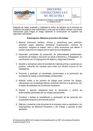 DIVICENTRO
COSTRUCCIONES S.A.S
NIT. 900.337.056-4
SISTEMA DE GESTIÓN DE LA SEGURIDAD Y SALUD EN
EL TRABAJO SG-SST
Fecha:
28/08/2017
El Ourtsourcing ARH S.A.S realiza el acompañamiento en SST a la empresa Divicentro
Construcciones S.A.S.
Después de haber analizado y realizado la matriz de peligros de la empresa se
evidencio los peligros más importantes y a los que se le deben realizar una pronta
intervención para mitigar el riesgo existente, a continuación se sugieren las
siguientes actividades:
Subprograma: Medicina preventiva del trabajo
1. Realizar exámenes médicos, clínicos y paraclínicos para admisión,
ubicación según aptitudes, periódicos ocupacionales, cambios de
ocupación, reingreso al trabajo, retiro y otras situaciones que alteren o
puedan traducirse en riesgos para la salud de los trabajadores.
2. Desarrollar actividades de prevención de enfermedades profesionales,
accidentes de trabajo y educación en salud a Directivos y Trabajadores, en
coordinación con el subprograma de Higiene y Seguridad Industrial.
3. Estudiar y conceptuar sobre la toxicidad de materias primas y sustancias en
proceso, indicando las medidas para evitar sus efectos nocivos en los
trabajadores.
4. Promover y participar en actividades encaminadas a la prevención de
accidentes de trabajo y enfermedades profesionales.
5. Realizar visitas a los puestos de trabajo para conocer los riesgos,
relacionados con la patología laboral, emitiendo informes a la gerencia, con
el objeto de establecer los correctivos necesarios.
6. Diseñar y ejecutar programas para la prevención y control de
enfermedades generadas por los riesgos psicosociales.
7. Coordinar y facilitar la rehabilitación y reubicación de las personas con
incapacidad temporal y permanente parcial.
8. Elaborar y presentar a las directivas de la empresa, para su aprobación, los
subprogramas de Medicina Preventiva y del Trabajo y ejecutar el plan
aprobado.
 