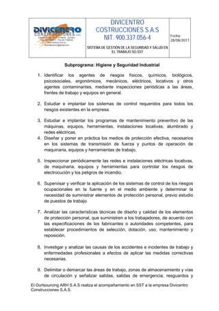 DIVICENTRO
COSTRUCCIONES S.A.S
NIT. 900.337.056-4
SISTEMA DE GESTIÓN DE LA SEGURIDAD Y SALUD EN
EL TRABAJO SG-SST
Fecha:
28/08/2017
El Ourtsourcing ARH S.A.S realiza el acompañamiento en SST a la empresa Divicentro
Construcciones S.A.S.
Subprograma: Higiene y Seguridad Industrial
1. Identificar los agentes de riesgos físicos, químicos, biológicos,
psicosociales, ergonómicos, mecánicos, eléctricos, locativos y otros
agentes contaminantes, mediante inspecciones periódicas a las áreas,
frentes de trabajo y equipos en general.
2. Estudiar e implantar los sistemas de control requeridos para todos los
riesgos existentes en la empresa.
3. Estudiar e implantar los programas de mantenimiento preventivo de las
máquinas, equipos, herramientas, instalaciones locativas, alumbrado y
redes eléctricas.
4. Diseñar y poner en práctica los medios de protección efectiva, necesarios
en los sistemas de transmisión de fuerza y puntos de operación de
maquinaria, equipos y herramientas de trabajo.
5. Inspeccionar periódicamente las redes e instalaciones eléctricas locativas,
de maquinaria, equipos y herramientas para controlar los riesgos de
electrocución y los peligros de incendio.
6. Supervisar y verificar la aplicación de los sistemas de control de los riesgos
ocupacionales en la fuente y en el medio ambiente y determinar la
necesidad de suministrar elementos de protección personal, previo estudio
de puestos de trabajo
7. Analizar las características técnicas de diseño y calidad de los elementos
de protección personal, que suministren a los trabajadores, de acuerdo con
las especificaciones de los fabricantes o autoridades competentes, para
establecer procedimientos de selección, dotación, uso, mantenimiento y
reposición.
8. Investigar y analizar las causas de los accidentes e incidentes de trabajo y
enfermedades profesionales a efectos de aplicar las medidas correctivas
necesarias.
9. Delimitar o demarcar las áreas de trabajo, zonas de almacenamiento y vías
de circulación y señalizar salidas, salidas de emergencia, resguardos y
 