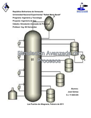 -1092983-857266-912229-687143República Bolivariana de Venezuela<br />Universidad Nacional Experimental “Rafael María Baralt” <br />Programa: Ingeniería y Tecnología<br />Proyecto: Ingeniería de Gas<br />Cátedra: Simulación Avanzada de Procesos<br />Profesor: Ing. Nil Hernandez<br />Alumno:<br />José Gómez<br />C.I. 17.820.535<br />  <br />Los Puertos de Altagracia, Febrero de 2011<br />Ejercicio de hysys<br />Se desea conocer la temperatura y presión del fraccionado en operación  tanto de clave liviano como del pesado, pasando por un previo proceso de una etapa de compresión; los compuestos a trabajar son:<br />ComponentesFrac. molarMetano0,75Etano0,15Propano1<br />Reflujo: 1,250<br />Teniendo en cuenta que la presión del condensador y rehervidor es de 200psia, así como también que la pérdida de fracción del clave liviano (Metano) es de 0,050 y la de clave pesado (propano) es de 0,0190.<br /> Para la  presión de descarga del compresor es de 605psia teniendo presente que la de succión del equipo es la misma que la de alimentación (200psia); en el caso de la salida del liquido del separador tiene que ser dirigido a un tanque de almacenamiento donde en el trayecto va a presentarse una bomba con el fin de incrementar la presión del liquido que va hacer dirigido al respectivo tanque, la bomba va a tener como parámetro un delta de 1000psia.<br />-728576-127899<br />Conclusión<br />Durante la realización del ejercicio es importante describir que al momento de la introducción de las presiones tanto del condensador como la del rehervidor existe una pequeña variación de las mismas esto se debe a que al momento de condensar se presenta una pequeña caída de presión no mayor de 10psia con respecto a la del rehervidor según Marcías Martínez, libro Diagrama de faces pagina 212.<br />Mediante la composición de la mezcla durante el proceso se pudo obtener:<br />TOPE:<br />Presión: 200psia<br />Flujo Molar: 4973lbmle/hr<br />FONDO:<br />Temperatura: 17,01 F<br />Presión: 208psia<br />Flujo Molar: 697,4lbmle/hr<br />Ejercicio de Aspen Plus<br />Existe una corriente cuya mezcla es metano, etano y propano con una composición de metano 75%  y 13 % de etano. 60F con una presión de alimentación de 14,7Psia, dicha corriente se viene procesando a 270Kmol/hr  y requiere una separación dentro de una columna de destilación de 47 etapas  la cual opera a 420Lpca, en cual se recupera 72% de metano (tomado como componente ligero) y 8% del resto de componentes. <br />Determine cual en que numero de etapa se encuentra el plato de alimentación?<br />Determine el reflujo mínimo?<br />Cual es el paquete de fluido sugerido para este sistema?<br />-96608266266<br />Conclusión<br />Determine cual en que numero de etapa se encuentra el plato de alimentación?<br /> Se encuentra ubicada en el plato numero 31,3367424<br /> Determine el reflujo mínimo?<br />El reflujo mínimo del proceso es de 0,19701368<br />Cual es el paquete de fluido sugerido para este sistema?<br />El paquete de fluido indicado para realizar este trabajo pudiese ser Peng-Robinson como SRK, pero seleccionamos SRK ya que trabaja con condiciones ideales y el ejercicio nos da varias de estas.<br />