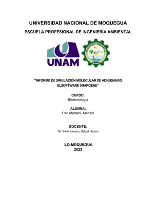 UNIVERSIDAD NACIONAL DE MOQUEGUA
ESCUELA PROFESIONAL DE INGENIERÍA AMBIENTAL
“INFORME DE SIMULACIÓN MOLECULAR DE ADNUSANDO
ELSOFTWARE SNAPGENE”
CURSO:
Biotecnología
ALUMNA:
Pari Mamani, Marisol
DOCENTE:
Dr.SotoGonzales,HebertHernan
ILO-MOQUEGUA
2023
 