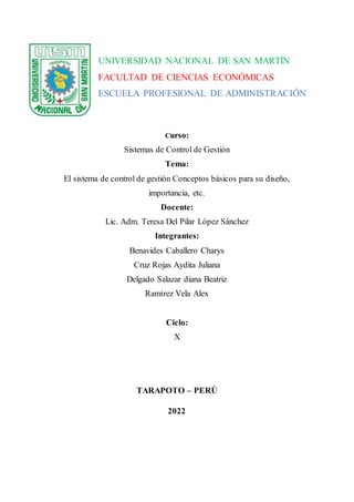 Curso:
Sistemas de Control de Gestión
Tema:
El sistema de control de gestión Conceptos básicos para su diseño,
importancia, etc.
Docente:
Lic. Adm. Teresa Del Pilar López Sánchez
Integrantes:
Benavides Caballero Charys
Cruz Rojas Aydita Juliana
Delgado Salazar diana Beatriz
Ramírez Vela Alex
Ciclo:
X
TARAPOTO – PERÚ
2022
UNIVERSIDAD NACIONAL DE SAN MARTÍN
FACULTAD DE CIENCIAS ECONÓMICAS
ESCUELA PROFESIONAL DE ADMINISTRACIÓN
 