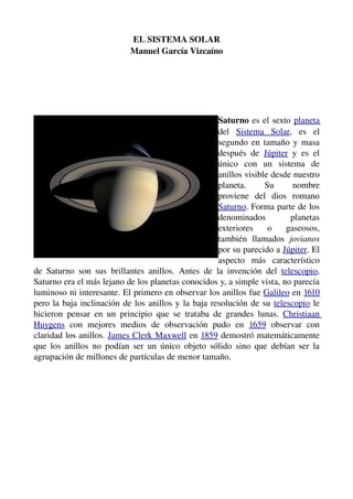  EL SISTEMA SOLAR 
                                 Manuel García Vizcaíno




                                                                 Saturno  es el sexto  planeta 
                                                                 del  Sistema   Solar,   es   el 
                                                                 segundo en tamaño y masa 
                                                                 después   de  Júpiter  y   es   el 
                                                                 único   con   un   sistema   de 
                                                                 anillos visible desde nuestro 
                                                                 planeta.   Su   nombre 
                                                                 proviene   del   dios   romano 
                                                                 Saturno. Forma parte de los 
                                                                 denominados   planetas 
                                                                 exteriores   o   gaseosos, 
                                                                 también   llamados  jovianos 
                                                                 por su parecido a Júpiter. El 
                                                                 aspecto   más   característico 
de   Saturno   son   sus   brillantes   anillos.   Antes   de   la   invención   del  telescopio, 
Saturno era el más lejano de los planetas conocidos y, a simple vista, no parecía 
luminoso ni interesante. El primero en observar los anillos fue Galileo en 1610 
pero la baja inclinación de los anillos y la baja resolución de su  telescopio  le 
hicieron   pensar   en   un   principio   que   se   trataba   de   grandes   lunas.  Christiaan 
Huygens  con   mejores   medios   de   observación   pudo   en  1659  observar   con 
claridad los anillos. James Clerk Maxwell en 1859 demostró matemáticamente 
que los anillos no podían ser un único objeto sólido sino que debían ser la 
agrupación de millones de partículas de menor tamaño.
 
