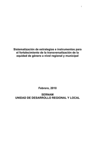 1

Sistematización de estrategias e instrumentos para
el fortalecimiento de la transversalización de la
equidad de género a nivel regional y municipal

Febrero, 2010
SERNAM
UNIDAD DE DESARROLLO REGIONAL Y LOCAL

 