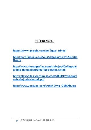 17 UNIVERSIDAD NACIONAL DE TRUJILLO
REFERENCIAS
https://www.google.com.pe/?gws_rd=ssl
http://es.wikipedia.org/wiki/Categor%C3%ADa:So
ftware
http://www.monografias.com/trabajos60/diagram
a-flujo-datos/diagrama-flujo-datos.shtml
http://alayo.files.wordpress.com/2008/12/diagram
a-de-flujo-de-datos2.pdf
http://www.youtube.com/watch?v=q_C5MXhvIss
 