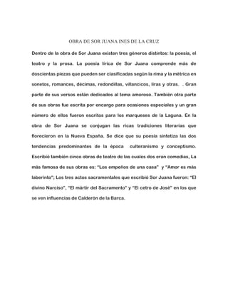 OBRA DE SOR JUANA INES DE LA CRUZ

Dentro de la obra de Sor Juana existen tres géneros distintos: la poesía, el

teatro y la prosa. La poesía lírica de Sor Juana comprende más de

doscientas piezas que pueden ser clasificadas según la rima y la métrica en

sonetos, romances, décimas, redondillas, villancicos, liras y otras. . Gran

parte de sus versos están dedicados al tema amoroso. También otra parte

de sus obras fue escrita por encargo para ocasiones especiales y un gran

número de ellos fueron escritos para los marqueses de la Laguna. En la

obra de Sor Juana se conjugan las ricas tradiciones literarias que

florecieron en la Nueva España. Se dice que su poesía sintetiza las dos

tendencias predominantes de la época          culteranismo y conceptismo.

Escribió también cinco obras de teatro de las cuales dos eran comedias, La

más famosa de sus obras es: “Los empeños de una casa” y “Amor es más

laberinto”; Los tres actos sacramentales que escribió Sor Juana fueron: “El

divino Narciso”, “El mártir del Sacramento” y “El cetro de José” en los que

se ven influencias de Calderón de la Barca.
 