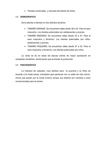 Tiendas comerciales y mercado del distrito de Ambo.
DEMOGRÁFICO3.4
Se le atiende a clientes en tres distintos tamaños:
 TAMAÑO GRANDE: Se encuentran tallas desde 38 a 42. Para el sexo
masculino. Los clientes potenciales son adolescentes y jovenes
 TAMAÑO MEDIANO: Se encuentran tallas desde 33 a 37. Para el
sexo masculino y femenino. Los clientes potenciales son niños,
adolescentes y jóvenes.
 TAMAÑO PEQUEÑO: Se encuentran tallas desde 27 a 32. Para el
sexo masculino y femenino. Los clientes potenciales son niños.
La venta se da en todas las épocas siendo de mayor aprobación en
campañas navideñas, donde tienen que aumentar la producción.
PSICOGRÁFICO3.5
La industria de calzados, crea diseños para la juventud y la niñez de
acuerdo a la moda actual, orientados para personas con un estilo de vida común,
chicos que gustan por la moda invierno porque sus diseños son cerrados y poco
convencionales para el verano.
 