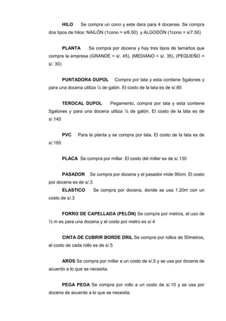 HILO Se compra un cono y este dara para 4 docenas. Se compra
dos tipos de hilos: NAILÓN (1cono = s/6.50) y ALGODÓN (1cono = s/7.50)
PLANTA Se compra por docena y hay tres tipos de tamaños que
compra la empresa (GRANDE = s/. 45), (MEDIANO = s/. 35), (PEQUEÑO =
s/. 30)
PUNTADORA DUPOL Compra por lata y esta contiene 5galones y
para una docena utiliza ¼ de galón. El costo de la lata es de s/.85
TEROCAL DUPOL Pegamento, compra por lata y esta contiene
5galones y para una docena utiliza ¼ de galón. El costo de la lata es de
s/.145
PVC Para la planta y se compra por lata. El costo de la lata es de
s/.165
PLACA Se compra por millar. El costo del millar es de s/.130
PASADOR Se compra por docena y el pasador mide 90cm. El costo
por docena es de s/.3
ELASTICO Se compra por docena, donde se usa 1.20m con un
costo de s/.3
FORRO DE CAPELLADA (PELÓN) Se compra por metros, el uso de
½ m es para una docena y el costo por metro es s/.4
CINTA DE CUBRIR BORDE DRIL Se compra por rollos de 50metros,
el costo de cada rollo es de s/.5
AROS Se compra por millar a un costo de s/.5 y se usa por docena de
acuerdo a lo que se necesita.
PEGA PEGA Se compra por rollo a un costo de s/.10 y se usa por
docena de acuerdo a lo que se necesita.
 