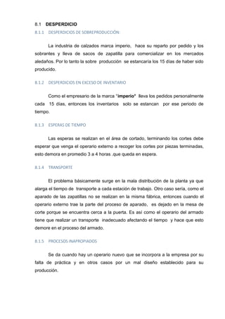 DESPERDICIO8.1
8.1.1 DESPERDICIOS DE SOBREPRODUCCIÓN:
La industria de calzados marca imperio, hace su reparto por pedido y los
sobrantes y lleva de sacos de zapatilla para comercializar en los mercados
aledaños. Por lo tanto la sobre producción se estancaría los 15 días de haber sido
producido.
8.1.2 DESPERDICIOS EN EXCESO DE INVENTARIO
Como el empresario de la marca °imperio° lleva los pedidos personalmente
cada 15 días, entonces los inventarios solo se estancan por ese periodo de
tiempo.
8.1.3 ESPERAS DE TIEMPO
Las esperas se realizan en el área de cortado, terminando los cortes debe
esperar que venga el operario externo a recoger los cortes por piezas terminadas,
esto demora en promedio 3 a 4 horas .que queda en espera.
8.1.4 TRANSPORTE
El problema básicamente surge en la mala distribución de la planta ya que
alarga el tiempo de transporte a cada estación de trabajo. Otro caso sería, como el
aparado de las zapatillas no se realizan en la misma fábrica, entonces cuando el
operario externo trae la parte del proceso de aparado, es dejado en la mesa de
corte porque se encuentra cerca a la puerta. Es así como el operario del armado
tiene que realizar un transporte inadecuado afectando el tiempo y hace que esto
demore en el proceso del armado.
8.1.5 PROCESOS INAPROPIADOS
Se da cuando hay un operario nuevo que se incorpora a la empresa por su
falta de práctica y en otros casos por un mal diseño establecido para su
producción.
 
