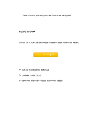 En un día cada operario produce 6.3 unidades de zapatilla.
TIEMPO MUERTO:
Viene a ser la suma de los tiempos ociosos de cada estación de trabajo.
K= número de estaciones de trabajo
C= cuello de botella (ciclo)
Ti= tiempo de operación en cada estación de trabajo
T= kc-∑ Ti
 