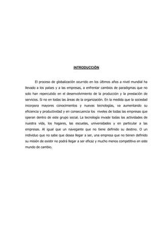 INTRODUCCIÓN
El proceso de globalización ocurrido en los últimos años a nivel mundial ha
llevado a los países y a las empresas, a enfrentar cambios de paradigmas que no
solo han repercutido en el desenvolvimiento de la producción y la prestación de
servicios. Si no en todas las áreas de la organización. En la medida que la sociedad
incorpora mayores conocimientos y nuevas tecnologías, va aumentando su
eficiencia y productividad y en consecuencia los niveles de todas las empresas que
operan dentro de este grupo social. La tecnología invade todas las actividades de
nuestra vida, los hogares, las escuelas, universidades y en particular a las
empresas. Al igual que un navegante que no tiene definido su destino. O un
individuo que no sabe que desea llegar a ser, una empresa que no tienen definido
su misión de existir no podrá llegar a ser eficaz y mucho menos competitiva en este
mundo de cambio.
 