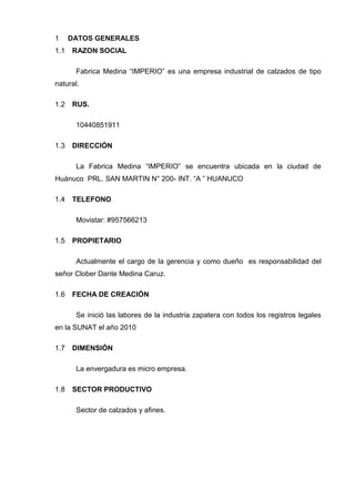 DATOS GENERALES1
RAZON SOCIAL1.1
Fabrica Medina “IMPERIO” es una empresa industrial de calzados de tipo
natural.
RUS.1.2
10440851911
DIRECCIÓN1.3
La Fabrica Medina “IMPERIO” se encuentra ubicada en la ciudad de
Huánuco PRL. SAN MARTIN N° 200- INT. “A ” HUANUCO
TELEFONO1.4
Movistar: #957566213
PROPIETARIO1.5
Actualmente el cargo de la gerencia y como dueño es responsabilidad del
señor Clober Dante Medina Caruz.
FECHA DE CREACIÓN1.6
Se inició las labores de la industria zapatera con todos los registros legales
en la SUNAT el año 2010
DIMENSIÓN1.7
La envergadura es micro empresa.
SECTOR PRODUCTIVO1.8
Sector de calzados y afines.
 