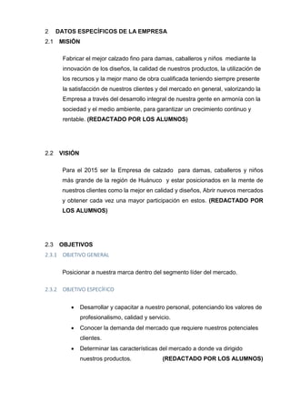 DATOS ESPECÍFICOS DE LA EMPRESA2
MISIÓN2.1
Fabricar el mejor calzado fino para damas, caballeros y niños mediante la
innovación de los diseños, la calidad de nuestros productos, la utilización de
los recursos y la mejor mano de obra cualificada teniendo siempre presente
la satisfacción de nuestros clientes y del mercado en general, valorizando la
Empresa a través del desarrollo integral de nuestra gente en armonía con la
sociedad y el medio ambiente, para garantizar un crecimiento continuo y
rentable. (REDACTADO POR LOS ALUMNOS)
VISIÓN2.2
Para el 2015 ser la Empresa de calzado para damas, caballeros y niños
más grande de la región de Huánuco y estar posicionados en la mente de
nuestros clientes como la mejor en calidad y diseños, Abrir nuevos mercados
y obtener cada vez una mayor participación en estos. (REDACTADO POR
LOS ALUMNOS)
OBJETIVOS2.3
2.3.1 OBJETIVO GENERAL
Posicionar a nuestra marca dentro del segmento líder del mercado.
2.3.2 OBJETIVO ESPECÍFICO
 Desarrollar y capacitar a nuestro personal, potenciando los valores de
profesionalismo, calidad y servicio.
 Conocer la demanda del mercado que requiere nuestros potenciales
clientes.
 Determinar las características del mercado a donde va dirigido
nuestros productos. (REDACTADO POR LOS ALUMNOS)
 