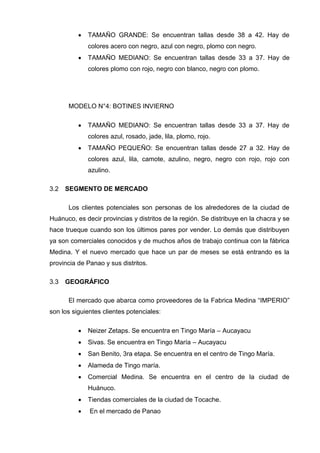  TAMAÑO GRANDE: Se encuentran tallas desde 38 a 42. Hay de
colores acero con negro, azul con negro, plomo con negro.
 TAMAÑO MEDIANO: Se encuentran tallas desde 33 a 37. Hay de
colores plomo con rojo, negro con blanco, negro con plomo.
MODELO N°4: BOTINES INVIERNO
 TAMAÑO MEDIANO: Se encuentran tallas desde 33 a 37. Hay de
colores azul, rosado, jade, lila, plomo, rojo.
 TAMAÑO PEQUEÑO: Se encuentran tallas desde 27 a 32. Hay de
colores azul, lila, camote, azulino, negro, negro con rojo, rojo con
azulino.
SEGMENTO DE MERCADO3.2
Los clientes potenciales son personas de los alrededores de la ciudad de
Huánuco, es decir provincias y distritos de la región. Se distribuye en la chacra y se
hace trueque cuando son los últimos pares por vender. Lo demás que distribuyen
ya son comerciales conocidos y de muchos años de trabajo continua con la fábrica
Medina. Y el nuevo mercado que hace un par de meses se está entrando es la
provincia de Panao y sus distritos.
GEOGRÁFICO3.3
El mercado que abarca como proveedores de la Fabrica Medina “IMPERIO”
son los siguientes clientes potenciales:
 Neizer Zetaps. Se encuentra en Tingo María – Aucayacu
 Sivas. Se encuentra en Tingo María – Aucayacu
 San Benito, 3ra etapa. Se encuentra en el centro de Tingo María.
 Alameda de Tingo maría.
 Comercial Medina. Se encuentra en el centro de la ciudad de
Huánuco.
 Tiendas comerciales de la ciudad de Tocache.
 En el mercado de Panao
 