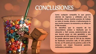 CONCLUSIONES
- Como cualquier compañía lo que genera
además de ingresos y utilidades para los
accionistas, ofrece muchos puestos de trabajo
en todo el mundo, directa o indirectamente lo
que mucho mueve a la economía y se refleja en
el PIB mundial.
- Se identificó que la mayoría de los
consumidores asisten a Starbucks por la
ubicación y fácil acceso, posteriormente por
que buscan pasar un rato agradable y una
proporción de 15% asiste por la comodidad.
- Se puede observar que el 75% de los clientes
de Starbucks consumen café, el 15% prefiere
los tés, un 7% asiste por los postres y sólo el 3%
consume con mayor frecuencia panninis,
malteadas y smoothies.
 