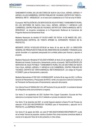 CONSORCIO MINCOSER S.A.C – HGD CONTRATISTAS S.A.C
04
SANEAMIENTO RURAL EN LOS SECTORES DE NUEVA CALA CALA, ASPAEX, ASPAEX-I Y
ASPAEX -III (LOS CARIBEÑOS), CENTRO POBLADO DE YACANGO, DISTRITO DE TORATA –
MARISCAL NIETO – MOQUEGUA”, en el marco de lo establecido en el TUO de la ley N°29230.
El proyecto “INSTALACIÓN DE LOS SERVICIOS DE AGUA POTABLE Y SANEAMIENTO RURAL
EN LOS SECTORES DE NUEVA CALA CALA, ASPAEX, ASPAEX-I Y ASPAEX-III (LOS
CARIBEÑOS), CENTRO POBLADO DE YACANGO, DISTRITO DE TORATA-MARISCAL NIETO-
MOQUEGUA”, se encuentra considerado en la Programación Multianual de Inversiones del
Programa Nacional de Saneamiento Rural.
Mediante Resolución de Alcaldía N°116-2021-A/MDT DE FECHA 16 DE MARZO DEL 2021,
MUNICIPALIDAD DISTRITAL DE TORATA APROBÓ EL EXPEDIENTE TÉCNICO DE EL
PROYECTO).
MEDIANTE OFICIO N°0232-2021-EF/50.06 de fecha 30 de abril de 2021 LA DIRECCIÓN
GENERAL DE PRESUPUESTO PÚBLICO DEL MINISTERIO DE ECONOMÍA Y FINANZAS emitió
opinión favorable a la capacidad presupuestal de la entidad pública para financiar y ejecutar el
proyecto.
Mediante Resolución Ministerial N°233-2020-VIVIENDA de fecha 22 de septiembre del 2020, el
Ministerio de Vivienda, Construcción y Saneamiento, prioriza, el proyecto: “INSTALACIÓN DE LOS
SERVICIOS DE AGUA POTABLE Y SANEAMIENTO RURAL EN LOS SECTORES DE NUEVA
CALA CALA, ASPAEX, ASPAEX-I Y ASPAEX-III (LOS CARIBEÑOS), CENTRO POBLADO DE
YACANGO, DISTRITO DE TORATA-MARISCAL NIETO-MOQUEGUA”, con código de Proyecto
N°2305673, para su financiamiento y ejecución.
Mediante Memorándum N°567-2021-VIVIENDA/OGPP, de fecha 06 de mayo de 2021, la Oficina
General de Planeamiento y Presupuesto del MVCS, remite una copia de la Carta de Compromiso
de Priorización de Recursos para el financiamiento y ejecución del proyecto.
Con Informe Previo N°000042-2021-CG -APP de fecha 23 de julio del 2021, la contraloría General
de la República emite pronunciamiento al respecto.
Con fecha 21 de septiembre del 2021 Southern Peru Copper Corporation, Sucursal del Perú
selecciona a la empresa Invercon S.A.C mediante un proceso de selección interna.
Con fecha 15 de diciembre del 2021, el comité Especial adjudicó la Buena Pro del Proceso de
selección N°001-2021-MVCS/PNSR-OXI YACANGO para el financiamiento y ejecución de El
PROYECTO, a la EMPRESA PRIVADA.
Con fecha 01 de agosto del 2022, con carta N°1460-2022/VIVIENDA/VMCS/PNSR/UTP, la jefa
de la Unidad Técnica de proyectos, solicita a Southern Peru tomar acciones correctivas debido al
avance en la ejecución física de la obra presenta un crítico atraso.
 